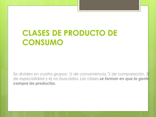 Se dividen en cuatro grupos: 1) de conveniencia,”) de comparación, 3)
de especialidad y 4) no buscados. Las clases se forman en que la gente
compra los productos.
CLASES DE PRODUCTO DE
CONSUMO
 