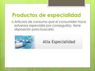 Productos de especialidad
 Artículos de consumo que el consumidor hace
esfuerzos especiales por conseguirlos, tiene
disposición para buscarlo.
 