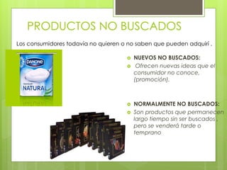 PRODUCTOS NO BUSCADOS
 NUEVOS NO BUSCADOS:
 Ofrecen nuevas ideas que el
consumidor no conoce,
(promoción).
 NORMALMENTE NO BUSCADOS:
 Son productos que permanecen
largo tiempo sin ser buscados ,
pero se venderá tarde o
temprano
Los consumidores todavía no quieren o no saben que pueden adquirí .
 
