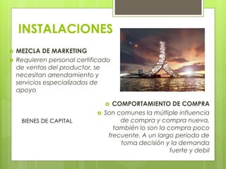 INSTALACIONES
 MEZCLA DE MARKETING
 Requieren personal certificado
de ventas del productor, se
necesitan arrendamiento y
servicios especializados de
apoyo
 COMPORTAMIENTO DE COMPRA
 Son comunes la múltiple influencia
de compra y compra nueva,
también lo son la compra poco
frecuente. A un largo periodo de
toma decisión y la demanda
fuerte y debil
BIENES DE CAPITAL
 