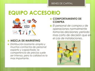 EQUIPO ACCESORIO
 MEZCLA DE MARKETING
 Distribución bastante amplia y
muchos contactos de personal
experto y capacitado; la
competencia de precios suele
ser intensa, pero la calidad es lo
mas importante.
 COMPORTAMIENTO DE
COMPRA
 El personal de compra y de
operaciones normalmente
toma las decisiones; periodo
mas corto de decisión que en
el cas de instalaciones .
BIENES DE CAPITAL
 
