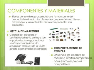 COMPONENTES Y MATERIALES
 Bienes consumibles procesados que forman parte del
producto terminado , las piezas de competentes son bienes
terminados y los materiales de los componentes son
productos
 MEZCLA DE MARKETING
 Calidad del producto y
confiabilidad de la entrega son
importantes; la negociación y
ventase caracterizan y la
reposición después de la venta
puede exigir diversas estrategias  COMPORTAMIENTO DE
COMPRA
 Influencia de compra se
recurre a ofertas competitivas
para estimular precios
competitivos
 