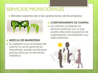 SERVICIOS PROFECIONALES
 Brindan soportes de a las operaciones de la empresa
 MEZCLA DE MARKETING
 Se adaptan a la necesidad del
cliente; la venta personal es
importante, puede mantenerse
precios altos por la demanda
inelástica
 COMPORTAMIENTO DE COMPRA
 Los clientes comparan los
servicios externos con lo que
podría ofrecerles el personal de
organización; necesidades muy
especializadas
 