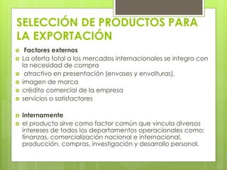 SELECCIÓN DE PRODUCTOS PARA
LA EXPORTACIÓN
 Factores externos
 La oferta total a los mercados internacionales se integra con
la necesidad de compra
 atractivo en presentación (envases y envolturas),
 imagen de marca
 crédito comercial de la empresa
 servicios o satisfactores
 Internamente
 el producto sirve como factor común que vincula diversos
intereses de todos los departamentos operacionales como:
finanzas, comercialización nacional e internacional,
producción, compras, investigación y desarrollo personal.
 