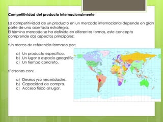 Competitividad del producto internacionalmente
La competitividad de un producto en un mercado internacional depende en gran
parte de una acertada estrategia.
El término mercado se ha definido en diferentes formas, este concepto
comprende dos aspectos principales:
•Un marco de referencia formado por:
a) Un producto especifico.
b) Un lugar o espacio geográfico.
c) Un tiempo concreto.
•Personas con:
a) Deseos y/o necesidades.
b) Capacidad de compra.
c) Acceso físico al lugar.
 
