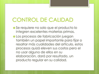 CONTROL DE CALIDAD
 Se requiere no solo que el producto lo
integren excelentes materias primas.
 Los procesos de fabricación juegan
también un papel importante para fijar o
resaltar más cualidades del artículo, estos
procesos quizá eleven sus costos pero el
no usar alguno de ellos en su
elaboración, dará por resultado, un
producto regular en su calidad.
 