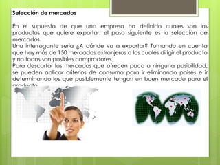 Selección de mercados
En el supuesto de que una empresa ha definido cuales son los
productos que quiere exportar, el paso siguiente es la selección de
mercados.
Una interrogante seria ¿A dónde va a exportar? Tomando en cuenta
que hay más de 150 mercados extranjeros a los cuales dirigir el producto
y no todos son posibles compradores.
Para descartar los mercados que ofrecen poca o ninguna posibilidad,
se pueden aplicar criterios de consumo para ir eliminando países e ir
determinando los que posiblemente tengan un buen mercado para el
producto.
 