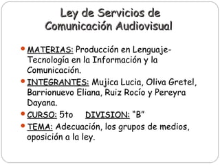 Ley de Servicios deLey de Servicios de
Comunicación AudiovisualComunicación Audiovisual
MATERIAS:MATERIAS: Producción en Lenguaje-
Tecnología en la Información y la
Comunicación.
INTEGRANTES:INTEGRANTES: Mujica Lucia, Oliva Gretel,
Barrionuevo Eliana, Ruiz Rocío y Pereyra
Dayana.
CURSO:CURSO: 5to DIVISION:DIVISION: “B”
TEMA:TEMA: Adecuación, los grupos de medios,
oposición a la ley.
 