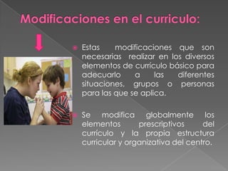 Modificaciones en el curriculo:Estas modificaciones que son necesarias realizar en los diversos elementos de currículo básico para adecuarlo a las diferentes situaciones, grupos o personas para las que se aplica.Se modifica globalmente los elementos prescriptivos del currículo y la propia estructura curricular y organizativa del centro.