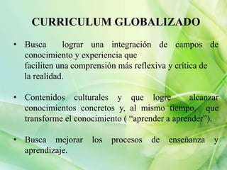 CURRICULUM GLOBALIZADO
• Busca
lograr una integración de campos de
conocimiento y experiencia que
faciliten una comprensión más reflexiva y crítica de
la realidad.
• Contenidos culturales y que logre
alcanzar
conocimientos concretos y, al mismo tiempo, que
transforme el conocimiento ( “aprender a aprender”).
• Busca mejorar
aprendizaje.
los
procesos
de
enseñanza
y