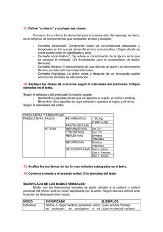 11. Define “contexto” y explique sus clases.

        Contexto: Es un factor fundamental para la comprensión del mensaje, es decir,
es el conjunto de conocimientos que comparten emisor y receptor.

       -     Contexto situacional: Comprende todas las circunstancias espaciales y
             temporales en las que se desarrolla el acto comunicativo. (Según donde se
             emita puede tener un significado u otro)
       -     Contexto socio-histórico: Se refiere al conocimiento de la época en la que
             se produce el mensaje. (Es fundamental para la comprensión de textos
             literarios)
       -     Contexto literario: El conocimiento de una obra de un autor o un movimiento
             literario permite distintas interpretaciones.
       -     Contexto lingüístico: Lo dicho antes y después de un enunciado puede
             condicionar también su interpretación.

12. Explique las clases de oraciones según la naturaleza del predicado. Indique
ejemplos en el texto.

Según la estructura del predicado la oración puede:
      - Unimembre (aquellas en las que no aparece el sujeto, el verbo o ambos)
      - Bimembre: Son aquellas en cuya estructura aparece el sujeto y el verbo.
Según la naturaleza del verbo:


COPULATIVAS Y ATRIBUTIVAS
PREDICATIVAS PASIVA       PERIFRÁSTICA              1ª (C.Ag)
                                                    2ª (Sin C.Ag)
                                 PASIVA REFLEJA
                 ACTIVAS         INTRANSITIVAS Sin CD
                                 TRANSITIVAS   Con CD
                                 REFLEXIVAS    Directas
                                               Indirectas
                                 RECÍPROCAS    Directas
                                               Indirectas
                                 SEUDOREFLEJAS Con v. Intran.
                                               Con v. Pronom.
                                               Con v. Transi.


13. Analice los morfemas de las formas verbales subrayadas en el texto.

14. Comente el modo y el aspecto verbal. Cite ejemplos del texto


SIGNIFICADO DE LOS MODOS VERBALES:
        Modo, con las desinencias verbales se alude también a la postura o actitud
personal del emisor ante la noción expresada por el verbo. Según sea esa actitud ante
la acción se distinguen tres modos:

MODO              SIGNIFICADO                         EJEMPLOS
Indicativo        Afirma o niega hechos pensados como Juan vendrá mañana
                  se producen, se produjeron o se Juan no vendrá mañana
 