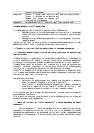 producirán en realidad.
Subjuntivo      Afirma o niega actos anímicos del Ojalá Juan venga mañana
                sujeto. La realidad de los hechos se
                ignora. Los hechos se desean, se
                imaginan y/o se sospechan.
Imperativo      Expresan exhortación, mandato o ruego. Ven mañana, Juan.

SIGNIFICADO DEL ASPECTO VERBAL

El aspecto expresa como transcurre la realización de la acción verbal:
       - Tiempos imperfectos. El hablante se fija en el transcurso o en la continuidad
           de la acción, sin que le interese el comienzo o el final de la misma. (Acción
           durativa).
       - Tiempos perfectos. El hablante señala la acción como completa o acabada,
           (acción acabada).
Son imperfectos todos los tiempos simples, excepto el pretérito perfecto simple. Son
perfectos el pretérito perfecto simple y todos los tiempos compuestos.

15.Comente la estructura y función sintáctica de las palabras subrayadas.

16. Explique el adjetivo según su forma, función y significado. De ejemplos del
texto propuesto.

FORMA: Según su forma el adjetivo es una unidad léxica integrada por un lexema y un
morfema constitutivo de género y número, puede recibir morfemas derivativos
facultativos (prefijos y sufijos), y posee un morfema específico: el morfema de grado
SIGNIFICADO: Según su significado los adjetivos son la clase de palabras que
designan cualidades, propiedades o características pensadas sin independencia
mental, es decir, consideradas como adscritas a los seres que las poseen.
FUNCIÓN: la función propia de los adjetivos es complementar al sustantivo. Esta
función puede ejercerla bien directamente como adjunto pospuesto o antepuesto, bien
por mediación de un verbo, copulativo o no.

Los adjetivos pueden ser:
       - Explicativos: El adjetivo aporta una cualidad que describe a un referente
           dado. La cualidad no restringe el ámbito de la significación.
       - Especificativos: El adjetivo además de expresar una cualidad, distingue al
           enunciarla el objeto al que se refiere. El ámbito de significación del
           sustantivo queda por tanto restringido a lo que poseen la cualidad.

Si el referente está especificado y el adjetivo no es necesario para identificarlo la
adjetivación será explicativa.
Si el adjetivo es necesario para identificar el ser o la clase de seres a la que el
hablante se refiere, será especificativo.

17. Defina el concepto de “campo semántico” y señale ejemplos del texto
propuesto.

        Campo semántico: Conjunto de unidades léxicas en oposición entre sí que
comparten un contenido común, es decir, cada una de las palabras del campo
semántico se relacionan con las demás por coincidir algún “sema” propio del campo
semántico al que pertenece; a la vez se opone a ellas por tener unos semas propios
distintos.
 