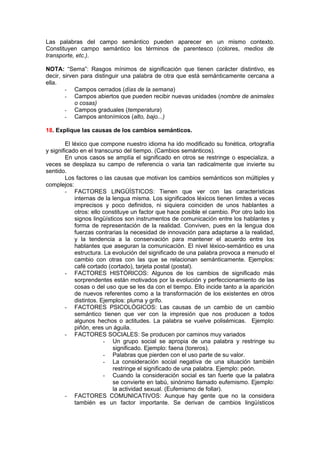 Las palabras del campo semántico pueden aparecer en un mismo contexto.
Constituyen campo semántico los términos de parentesco (colores, medios de
transporte, etc.).

NOTA: “Sema”: Rasgos mínimos de significación que tienen carácter distintivo, es
decir, sirven para distinguir una palabra de otra que está semánticamente cercana a
ella.
        - Campos cerrados (días de la semana)
        - Campos abiertos que pueden recibir nuevas unidades (nombre de animales
            o cosas)
        - Campos graduales (temperatura)
        - Campos antonímicos (alto, bajo...)

18. Explique las causas de los cambios semánticos.

         El léxico que compone nuestro idioma ha ido modificado su fonética, ortografía
y significado en el transcurso del tiempo. (Cambios semánticos).
         En unos casos se amplía el significado en otros se restringe o especializa, a
veces se desplaza su campo de referencia o varia tan radicalmente que invierte su
sentido.
         Los factores o las causas que motivan los cambios semánticos son múltiples y
complejos:
        - FACTORES LINGÜÍSTICOS: Tienen que ver con las características
             internas de la lengua misma. Los significados léxicos tienen limites a veces
             imprecisos y poco definidos, ni siquiera coinciden de unos hablantes a
             otros: ello constituye un factor que hace posible el cambio. Por otro lado los
             signos lingüísticos son instrumentos de comunicación entre los hablantes y
             forma de representación de la realidad. Conviven, pues en la lengua dos
             fuerzas contrarias la necesidad de innovación para adaptarse a la realidad,
             y la tendencia a la conservación para mantener el acuerdo entre los
             hablantes que aseguran la comunicación. El nivel léxico-semántico es una
             estructura. La evolución del significado de una palabra provoca a menudo el
             cambio con otras con las que se relacionan semánticamente. Ejemplos:
             café cortado (cortado), tarjeta postal (postal).
        - FACTORES HISTÓRICOS: Algunos de los cambios de significado más
             sorprendentes están motivados por la evolución y perfeccionamiento de las
             cosas o del uso que se les da con el tiempo. Ello incide tanto a la aparición
             de nuevos referentes como a la transformación de los existentes en otros
             distintos. Ejemplos: pluma y grifo.
        - FACTORES PSICOLÓGICOS: Las causas de un cambio de un cambio
             semántico tienen que ver con la impresión que nos producen a todos
             algunos hechos o actitudes. La palabra se vuelve polisémicas. Ejemplo:
             piñón, eres un águila.
        - FACTORES SOCIALES: Se producen por caminos muy variados
                         - Un grupo social se apropia de una palabra y restringe su
                            significado. Ejemplo: faena (toreros).
                         - Palabras que pierden con el uso parte de su valor.
                         - La consideración social negativa de una situación también
                            restringe el significado de una palabra. Ejemplo: peón.
                         - Cuando la consideración social es tan fuerte que la palabra
                            se convierte en tabú, sinónimo llamado eufemismo. Ejemplo:
                            la actividad sexual. (Eufemismo de follar).
        - FACTORES COMUNICATIVOS: Aunque hay gente que no la considera
             también es un factor importante. Se derivan de cambios lingüísticos
 