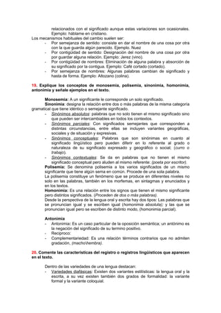 relacionados con el significado aunque estas variaciones son ocasionales.
         Ejemplo: háblame en cristiano.
Los mecanismos habituales del cambio suelen ser:
      - Por semejanza de sentido: consiste en dar el nombre de una cosa por otra
         con la que guarda algún parecido. Ejemplo. Nuez
      - Por contigüidad de sentido: Designación del nombre de una cosa por otra
         por guardar alguna relación. Ejemplo: Jerez (vino).
      - Por contigüidad de nombres: Eliminación de alguna palabra y absorción de
         su significado por la contigua. Ejemplo: Café cortado (cortado).
      - Por semejanza de nombres: Algunas palabras cambian de significado y
         hasta de forma. Ejemplo: Altozano (colina).

19. Explique los conceptos de monosemia, polisemia, sinonimia, homonimia,
antonimia y señale ejemplos en el texto.

       Monosemia: A un significante le corresponde un solo significado.
       Sinonimia: designa la relación entre dos o más palabras de la misma categoría
gramatical que tiene idéntico o semejante significado.
      - Sinónimos absolutos: palabras que no solo tienen el mismo significado sino
           que pueden ser intercambiables en todos los contextos.
      - Sinónimos parciales: Con significados semejantes que corresponden a
           distintas circunstancias, entre ellas se incluyen variantes geográficas,
           sociales y de situación y expresivas.
      - Sinónimos conceptuales: Palabras que son sinónimas en cuanto al
           significado lingüístico pero pueden diferir en lo referente al grado o
           naturaleza de su significado expresado y geográfico o social; (curro o
           trabajo).
      - Sinónimos contextuales: Se da en palabras que no tienen el mismo
           significado conceptual pero aluden al mismo referente: (poeta por escritor).
      Polisemia: Se denomina polisemia a los varios significados de un mismo
      significante que tiene algún sema en común. Procede de una sola palabra.
      La polisemia constituye un fenómeno que se produce en diferentes niveles no
      solo en las palabras, también en los morfemas, en sintagmas y enunciados y
      en los textos.
      Homonimia: Es una relación entre los signos que tienen el mismo significante
      pero distintos significados. (Proceden de dos o más palabras).
      Desde la perspectiva de la lengua oral y escrita hay dos tipos: Las palabras que
      se pronuncian igual y se escriben igual (homonimia absoluta); y las que se
      pronuncian igual pero se escriben de distinto modo, (homonimia parcial).

       Antonimia
       -  Antonimia: Es un caso particular de la oposición semántica; un antónimo es
          la negación del significado de su termino positivo.
       - Reciproco:
       - Complementariedad: Es una relación términos contrarios que no admiten
          gradación, (machohembra).

20. Comente las características del registro o registros lingüísticos que aparecen
en el texto.

       Dentro de las variedades de una lengua destacan:
       -  Variedades diafásicas: Existen dos variantes estilísticas: la lengua oral y la
          escrita, a su vez existen también dos grados de formalidad: la variante
          formal y la variante coloquial.
 