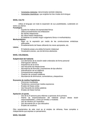 -   Variedades diatópitas: denominados también dialectos.
      -   Variedades diastráticas: que engloba los tres niveles de la lengua:


NIVEL CULTO

       Utiliza el lenguaje con toda la expansión de sus posibilidades, cuidándolo en
todos sus planos:
Fonológico
       - Guarde los matices de expresividad fónica
       - Utiliza procedimientos de enfatización
       - No admite relajaciones
       - No utiliza frases interjectivas
       - El hablante no comete ningún vulgarismo fónico ni morfosintáctico.
Morfosintáctico
       - Rigor en la expresión por medio de las construcciones sintácticas
            adecuadas
       - Encadenamiento de frases utilizando los nexos apropiados, etc.
Léxico
       - El hablante posee una sólida formación intelectual
       - Vocabulario preciso, uso de términos abstractos

NIVEL COLOQUIAL

Subjetividad del hablante
       - Los elementos de la oración están ordenados de forma personal
       - Interrogación retórica
       - Importancia de la ironía
       - Uso frecuente de interjecciones
       - Abundancia de fórmulas y expresiones de tipo afectivo
       - Intensificación de los adjetivos
       - Comparaciones exageradas
       - Creación de curiosas metáforas
       - Abundancia de diminutivos, aumentativos y despectivos.

Economía de medios lingüísticos
     - Oraciones inacabadas
     - Tendencia a economizar medios expresivos
     - Empleo de frases cortas
     - Uso frecuente de ciertas palabras
     - Empleo de frases hechas

Apelación al oyente
      - Uso de la 2ª persona para referirse a opiniones de la primera
      - Intento de impersonalización del hablante porque desea                  eludir
         responsabilidades, y otras por timidez o modestia
      - Uso de infinitivo por imperativo
      - Uso abundante de un que reforzativo
      - Empleo de vocativos

Otra característica de este nivel es el empleo de refranes, frase completa e
independiente que expresa un pensamiento.

NIVEL VULGAR
 
