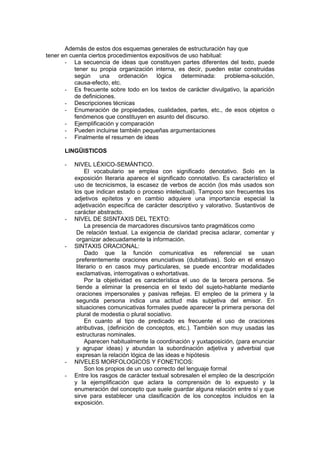Además de estos dos esquemas generales de estructuración hay que
tener en cuenta ciertos procedimientos expositivos de uso habitual:
       - La secuencia de ideas que constituyen partes diferentes del texto, puede
           tener su propia organización interna, es decir, pueden estar construidas
           según     una    ordenación   lógica    determinada:     problema-solución,
           causa-efecto, etc.
       - Es frecuente sobre todo en los textos de carácter divulgativo, la aparición
           de definiciones.
       - Descripciones técnicas
       - Enumeración de propiedades, cualidades, partes, etc., de esos objetos o
           fenómenos que constituyen en asunto del discurso.
       - Ejemplificación y comparación
       - Pueden incluirse también pequeñas argumentaciones
       - Finalmente el resumen de ideas

       LINGÜISTICOS

       -   NIVEL LÉXICO-SEMÁNTICO.
                El vocabulario se emplea con significado denotativo. Solo en la
           exposición literaria aparece el significado connotativo. Es característico el
           uso de tecnicismos, la escasez de verbos de acción (los más usados son
           los que indican estado o proceso intelectual). Tampoco son frecuentes los
           adjetivos epítetos y en cambio adquiere una importancia especial la
           adjetivación específica de carácter descriptivo y valorativo. Sustantivos de
           carácter abstracto.
       -   NIVEL DE SISNTAXIS DEL TEXTO:
                La presencia de marcadores discursivos tanto pragmáticos como
            De relación textual. La exigencia de claridad precisa aclarar, comentar y
            organizar adecuadamente la información.
       -   SINTAXIS ORACIONAL:
                Dado que la función comunicativa es referencial se usan
            preferentemente oraciones enunciativas (dubitativas). Solo en el ensayo
            literario o en casos muy particulares, se puede encontrar modalidades
            exclamativas, interrogativas o exhortativas.
                Por la objetividad es característica el uso de la tercera persona. Se
            tiende a eliminar la presencia en el texto del sujeto-hablante mediante
            oraciones impersonales y pasivas reflejas. El empleo de la primera y la
            segunda persona indica una actitud más subjetiva del emisor. En
            situaciones comunicativas formales puede aparecer la primera persona del
            plural de modestia o plural sociativo.
                En cuanto al tipo de predicado es frecuente el uso de oraciones
            atributivas, (definición de conceptos, etc.). También son muy usadas las
            estructuras nominales.
                Aparecen habitualmente la coordinación y yuxtaposición, (para enunciar
            y agrupar ideas) y abundan la subordinación adjetiva y adverbial que
            expresan la relación lógica de las ideas e hipótesis
       -   NIVELES MORFOLOGICOS Y FONETICOS:
                Son los propios de un uso correcto del lenguaje formal
       -   Entre los rasgos de carácter textual sobresalen el empleo de la descripción
           y la ejemplificación que aclara la comprensión de lo expuesto y la
           enumeración del concepto que suele guardar alguna relación entre sí y que
           sirve para establecer una clasificación de los conceptos incluidos en la
           exposición.
 