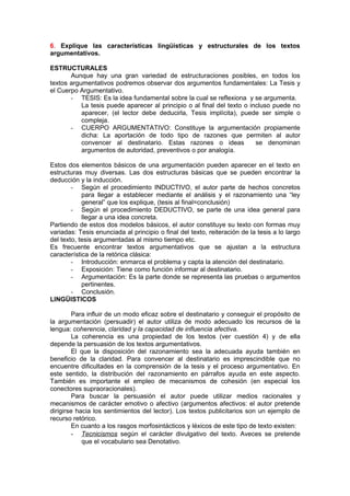 6. Explique las características lingüísticas y estructurales de los textos
argumentativos.

ESTRUCTURALES
       Aunque hay una gran variedad de estructuraciones posibles, en todos los
textos argumentativos podremos observar dos argumentos fundamentales: La Tesis y
el Cuerpo Argumentativo.
       - TESIS: Es la idea fundamental sobre la cual se reflexiona y se argumenta.
           La tesis puede aparecer al principio o al final del texto o incluso puede no
           aparecer, (el lector debe deducirla, Tesis implícita), puede ser simple o
           compleja.
       - CUERPO ARGUMENTATIVO: Constituye la argumentación propiamente
           dicha: La aportación de todo tipo de razones que permiten al autor
           convencer al destinatario. Estas razones o ideas              se denominan
           argumentos de autoridad, preventivos o por analogía.

Estos dos elementos básicos de una argumentación pueden aparecer en el texto en
estructuras muy diversas. Las dos estructuras básicas que se pueden encontrar la
deducción y la inducción.
        - Según el procedimiento INDUCTIVO, el autor parte de hechos concretos
            para llegar a establecer mediante el análisis y el razonamiento una “ley
            general” que los explique, (tesis al final=conclusión)
        - Según el procedimiento DEDUCTIVO, se parte de una idea general para
            llegar a una idea concreta.
Partiendo de estos dos modelos básicos, el autor constituye su texto con formas muy
variadas: Tesis enunciada al principio o final del texto, reiteración de la tesis a lo largo
del texto, tesis argumentadas al mismo tiempo etc.
Es frecuente encontrar textos argumentativos que se ajustan a la estructura
característica de la retórica clásica:
        - Introducción: enmarca el problema y capta la atención del destinatario.
        - Exposición: Tiene como función informar al destinatario.
        - Argumentación: Es la parte donde se representa las pruebas o argumentos
            pertinentes.
        - Conclusión.
LINGÜISTICOS

         Para influir de un modo eficaz sobre el destinatario y conseguir el propósito de
la argumentación (persuadir) el autor utiliza de modo adecuado los recursos de la
lengua: coherencia, claridad y la capacidad de influencia afectiva.
         La coherencia es una propiedad de los textos (ver cuestión 4) y de ella
depende la persuasión de los textos argumentativos.
         El que la disposición del razonamiento sea la adecuada ayuda también en
beneficio de la claridad. Para convencer al destinatario es imprescindible que no
encuentre dificultades en la comprensión de la tesis y el proceso argumentativo. En
este sentido, la distribución del razonamiento en párrafos ayuda en este aspecto.
También es importante el empleo de mecanismos de cohesión (en especial los
conectores supraoracionales).
         Para buscar la persuasión el autor puede utilizar medios racionales y
mecanismos de carácter emotivo o afectivo (argumentos afectivos: el autor pretende
dirigirse hacia los sentimientos del lector). Los textos publicitarios son un ejemplo de
recurso retórico.
         En cuanto a los rasgos morfosintácticos y léxicos de este tipo de texto existen:
        - Tecnicismos según el carácter divulgativo del texto. Aveces se pretende
            que el vocabulario sea Denotativo.
 