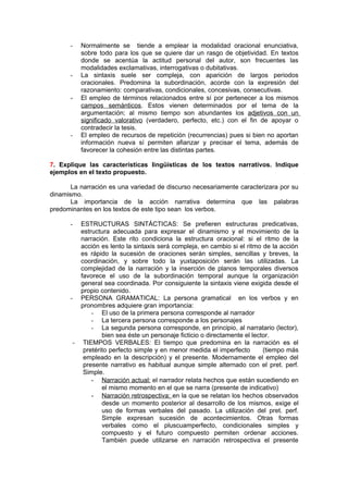 -   Normalmente se tiende a emplear la modalidad oracional enunciativa,
          sobre todo para los que se quiere dar un rasgo de objetividad. En textos
          donde se acentúa la actitud personal del autor, son frecuentes las
          modalidades exclamativas, interrogativas o dubitativas.
      -   La sintaxis suele ser compleja, con aparición de largos periodos
          oracionales. Predomina la subordinación, acorde con la expresión del
          razonamiento: comparativas, condicionales, concesivas, consecutivas.
      -   El empleo de términos relacionados entre sí por pertenecer a los mismos
          campos semánticos. Estos vienen determinados por el tema de la
          argumentación; al mismo tiempo son abundantes los adjetivos con un
          significado valorativo (verdadero, perfecto, etc.) con el fin de apoyar o
          contradecir la tesis.
      -   El empleo de recursos de repetición (recurrencias) pues si bien no aportan
          información nueva sí permiten afianzar y precisar el tema, además de
          favorecer la cohesión entre las distintas partes.

7. Explique las características lingüísticas de los textos narrativos. Indique
ejemplos en el texto propuesto.

       La narración es una variedad de discurso necesariamente caracterizara por su
dinamismo.
       La importancia de la acción narrativa determina que las palabras
predominantes en los textos de este tipo sean los verbos.

      -  ESTRUCTURAS SINTÁCTICAS: Se prefieren estructuras predicativas,
         estructura adecuada para expresar el dinamismo y el movimiento de la
         narración. Este rito condiciona la estructura oracional: si el ritmo de la
         acción es lento la sintaxis será compleja, en cambio si el ritmo de la acción
         es rápido la sucesión de oraciones serán simples, sencillas y breves, la
         coordinación, y sobre todo la yuxtaposición serán las utilizadas. La
         complejidad de la narración y la inserción de planos temporales diversos
         favorece el uso de la subordinación temporal aunque la organización
         general sea coordinada. Por consiguiente la sintaxis viene exigida desde el
         propio contenido.
      - PERSONA GRAMATICAL: La persona gramatical en los verbos y en
         pronombres adquiere gran importancia:
             - El uso de la primera persona corresponde al narrador
             - La tercera persona corresponde a los personajes
             - La segunda persona corresponde, en principio, al narratario (lector),
                 bien sea éste un personaje ficticio o directamente el lector.
       - TIEMPOS VERBALES: El tiempo que predomina en la narración es el
          pretérito perfecto simple y en menor medida el imperfecto        (tiempo más
          empleado en la descripción) y el presente. Modernamente el empleo del
          presente narrativo es habitual aunque simple alternado con el pret. perf.
          Simple.
             - Narración actual: el narrador relata hechos que están sucediendo en
                 el mismo momento en el que se narra (presente de indicativo)
             - Narración retrospectiva: en la que se relatan los hechos observados
                 desde un momento posterior al desarrollo de los mismos, exige el
                 uso de formas verbales del pasado. La utilización del pret. perf.
                 Simple expresan sucesión de acontecimientos. Otras formas
                 verbales como el pluscuamperfecto, condicionales simples y
                 compuesto y el futuro compuesto permiten ordenar acciones.
                 También puede utilizarse en narración retrospectiva el presente
 