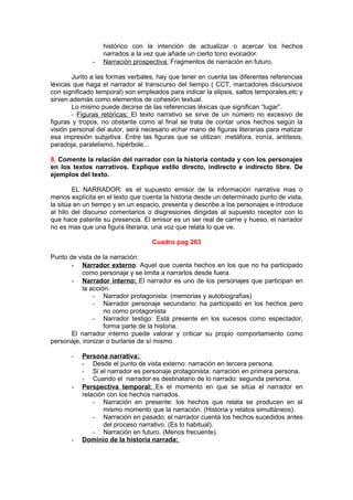 histórico con la intención de actualizar o acercar los hechos
                  narrados a la vez que añade un cierto tono evocador.
              -   Narración prospectiva: Fragmentos de narración en futuro.

        Junto a las formas verbales, hay que tener en cuenta las diferentes referencias
léxicas que haga el narrador al transcurso del tiempo ( CCT, marcadores discursivos
con significado temporal) son empleados para indicar la elipsis, saltos temporales,etc y
sirven además como elementos de cohesión textual.
        Lo mismo puede decirse de las referencias léxicas que significan “lugar”.
        - Figuras retóricas: El texto narrativo se sirve de un número no excesivo de
figuras y tropos, no obstante como al final se trata de contar unos hechos según la
visión personal del autor, será necesario echar mano de figuras literarias para matizar
esa impresión subjetiva. Entre las figuras que se utilizan: metáfora, ironía, antítesis,
paradoja, paralelismo, hipérbole...

8. Comente la relación del narrador con la historia contada y con los personajes
en los textos narrativos. Explique estilo directo, indirecto e indirecto libre. De
ejemplos del texto.

        EL NARRADOR: es el supuesto emisor de la información narrativa mas o
menos explícita en el texto que cuenta la historia desde un determinado punto de vista,
la sitúa en un tiempo y en un espacio, presenta y describe a los personajes e introduce
al hilo del discurso comentarios o disgresiones dirigidas al supuesto receptor con lo
que hace patente su presencia. El emisor es un ser real de carne y hueso, el narrador
no es mas que una figura literaria, una voz que relata lo que ve.

                                   Cuadro pag 263

Punto de vista de la narración:
       - Narrador externo: Aquel que cuenta hechos en los que no ha participado
           como personaje y se limita a narrarlos desde fuera.
       - Narrador interno: El narrador es uno de los personajes que participan en
           la acción.
               - Narrador protagonista: (memorias y autobiografías)
               - Narrador personaje secundario: ha participado en los hechos pero
                   no como protagonista
               - Narrador testigo: Está presente en los sucesos como espectador,
                   forma parte de la historia.
       El narrador interno puede valorar y criticar su propio comportamiento como
personaje, ironizar o burlarse de sí mismo.

       -   Persona narrativa:
           - Desde el punto de vista externo: narración en tercera persona.
           - Si el narrador es personaje protagonista: narración en primera persona.
           - Cuando el narrador es destinatario de lo narrado: segunda persona.
       -   Perspectiva temporal: Es el momento en que se sitúa el narrador en
           relación con los hechos narrados.
               - Narración en presente: los hechos que relata se producen en el
                   mismo momento que la narración. (Historia y relatos simultáneos).
               - Narración en pasado: el narrador cuenta los hechos sucedidos antes
                   del proceso narrativo. (Es lo habitual).
               - Narración en futuro. (Menos frecuente).
       -   Dominio de la historia narrada:
 