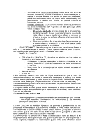 -  Se habla de un narrador omnisciente cuando sabe todo sobre el
                 universo novelesco y domina en el relato la ficción creada por él,
                 conoce la historia anterior y el destino de todos los personajes,
                 podré descubrir al lector todas las facetas de su personalidad y sus
                 pensamientos o deseos más ocultos, le permite controlar la
                 narración a voluntad
             - Narrador identificado: Es un narrador interno o externo que mantiene
                 una cierta omnisciencia con respecto a un solo personaje, utiliza
                 varios puntos de vista:
                     - El narrador objetivista: el más alejado de la omnisciencia,
                        dando la impresión de que no conoce la historia conociendo
                        nada más de lo que se puede ver en ella en el momento en
                        el que se produce (no se hace referencia a la interioridad de
                        los personajes)
                     - El narrador subjetivo: Es el que interviene frecuentemente en
                        el relato valorando y criticando lo que en él sucede, suele
                        aparecer asociado al omnisciente.
       LOS PERSONAJES: Son elementos de la estructura narrativa que llevan a
cabo acciones contadas por el narrador. Es una representación de seres humanos,
una representación subjetiva del narrador. Clases de personajes:
       SEGÚN SU FUNCIÓN

       -   PERSONAJES PRINCIPALES: (Aquellos en relación con los cuales se
           desarrolla la acción narrativa).
               - Protagonista: Es el que desempeña la función fundamental en un
                    relato y determina la organización del mismo, se divide en individual
                    y colectivo.
               - Antagonista: Es el personaje que de alguna manera se opone al
                    protagonista.
        - SECUNDARIOS.
        - FUGACES.
Cada personaje presenta una serie de rasgos característicos que el autor ha
seleccionado teniendo en cuenta la función que desempeña el relato y que aporta
cuando incluye precisiones y datos sobre su aspecto físico, personalidad, origen,
situación social, ideológica, comportamiento, etc. (Caracterización del personaje).
A través del monologo interior el autor muestra al lector los pensamientos y reflexiones
más intimas del personaje.
En algunas obras, el autor puede incluso representar el rasgo fundamental de un
personaje en algún motivo concreto que lo identifica de una manera a veces simbólica:
Atributos del personaje.
SEGÚN SU CARACTERIZACIÓN

       - Personajes planos: Aparecen caracterizados en grandes rasgos y de una vez.
       - Personajes redondos: Representan las fluctuaciones y los conflictos
       psicológicos de los seres humanos.

ESTILO DIRECTO: El narrador reproduce las palabras o pensamientos de los
personajes manteniéndolas supuestamente idénticas a como fueron pronunciadas.
Sintácticamente, el discurso citado en estilo directo aparece yuxtapuesto al discurso
del narrador que le sirve como marco. Este “marco” al que yuxtapone la cita suele
tener una fórmula de introducción: el verbo “dicendid”.
ESTILO INDIRECTO: El narrador no hace una reproducción literal del discurso o de
los pensamientos de los personajes, sino que los cuenta con sus propias palabras y
desde su propia perspectiva. El sistema deícito que se forma como referencias es del
 