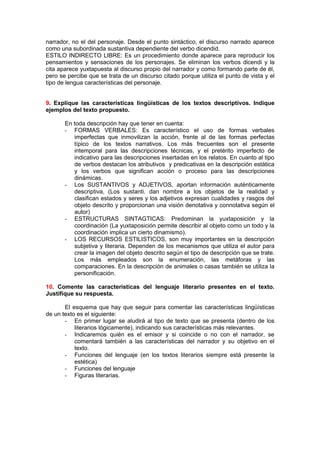 narrador, no el del personaje. Desde el punto sintáctico, el discurso narrado aparece
como una subordinada sustantiva dependiente del verbo dicendid.
ESTILO INDIRECTO LIBRE: Es un procedimiento donde aparece para reproducir los
pensamientos y sensaciones de los personajes. Se eliminan los verbos dicendi y la
cita aparece yuxtapuesta al discurso propio del narrador y como formando parte de él,
pero se percibe que se trata de un discurso citado porque utiliza el punto de vista y el
tipo de lengua características del personaje.


9. Explique las características lingüísticas de los textos descriptivos. Indique
ejemplos del texto propuesto.

       En toda descripción hay que tener en cuenta:
       - FORMAS VERBALES: Es característico el uso de formas verbales
          imperfectas que inmovilizan la acción, frente al de las formas perfectas
          típico de los textos narrativos. Los más frecuentes son el presente
          intemporal para las descripciones técnicas, y el pretérito imperfecto de
          indicativo para las descripciones insertadas en los relatos. En cuanto al tipo
          de verbos destacan los atributivos y predicativas en la descripción estática
          y los verbos que significan acción o proceso para las descripciones
          dinámicas.
       - Los SUSTANTIVOS y ADJETIVOS, aportan información auténticamente
          descriptiva, (Los sustanti. dan nombre a los objetos de la realidad y
          clasifican estados y seres y los adjetivos expresan cualidades y rasgos del
          objeto descrito y proporcionan una visión denotativa y connotativa según el
          autor)
       - ESTRUCTURAS SINTAGTICAS: Predominan la yuxtaposición y la
          coordinación (La yuxtaposición permite describir al objeto como un todo y la
          coordinación implica un cierto dinamismo).
       - LOS RECURSOS ESTILISTICOS, son muy importantes en la descripción
          subjetiva y literaria. Dependen de los mecanismos que utiliza el autor para
          crear la imagen del objeto descrito según el tipo de descripción que se trate.
          Los más empleados son la enumeración, las metáforas y las
          comparaciones. En la descripción de animales o casas también se utiliza la
          personificación.

10. Comente las características del lenguaje literario presentes en el texto.
Justifique su respuesta.

       El esquema que hay que seguir para comentar las características lingüísticas
de un texto es el siguiente:
       - En primer lugar se aludirá al tipo de texto que se presenta (dentro de los
           literarios lógicamente), indicando sus características más relevantes.
       - Indicaremos quién es el emisor y si coincide o no con el narrador, se
           comentará también a las características del narrador y su objetivo en el
           texto.
       - Funciones del lenguaje (en los textos literarios siempre está presente la
           estética)
       - Funciones del lenguaje
       - Figuras literarias.
 