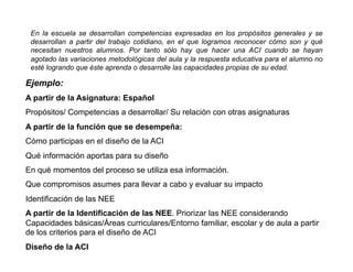 En la escuela se desarrollan competencias expresadas en los propósitos generales y se
 desarrollan a partir del trabajo cotidiano, en el que logramos reconocer cómo son y qué
 necesitan nuestros alumnos. Por tanto sólo hay que hacer una ACI cuando se hayan
 agotado las variaciones metodológicas del aula y la respuesta educativa para el alumno no
 esté logrando que éste aprenda o desarrolle las capacidades propias de su edad.

Ejemplo:
A partir de la Asignatura: Español
Propósitos/ Competencias a desarrollar/ Su relación con otras asignaturas
A partir de la función que se desempeña:
Cómo participas en el diseño de la ACI
Qué información aportas para su diseño
En qué momentos del proceso se utiliza esa información.
Que compromisos asumes para llevar a cabo y evaluar su impacto
Identificación de las NEE
A partir de la Identificación de las NEE. Priorizar las NEE considerando
Capacidades básicas/Áreas curriculares/Entorno familiar, escolar y de aula a partir
de los criterios para el diseño de ACI
Diseño de la ACI
 