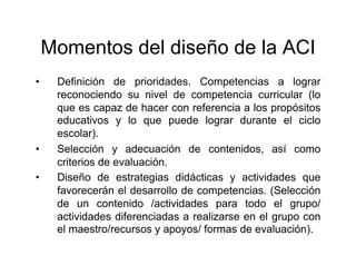 Momentos del diseño de la ACI
•    Definición de prioridades. Competencias a lograr
     reconociendo su nivel de competencia curricular (lo
     que es capaz de hacer con referencia a los propósitos
     educativos y lo que puede lograr durante el ciclo
     escolar).
•    Selección y adecuación de contenidos, así como
     criterios de evaluación.
•    Diseño de estrategias didácticas y actividades que
     favorecerán el desarrollo de competencias. (Selección
     de un contenido /actividades para todo el grupo/
     actividades diferenciadas a realizarse en el grupo con
     el maestro/recursos y apoyos/ formas de evaluación).
 