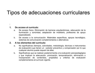 Tipos de adecuaciones curriculares

 :
 1.     De acceso al currículo:
       a.    De acceso físico. Eliminación de barreras arquitectónicas, adecuación de la
             iluminación y sonoridad, adaptación de mobiliario, profesores de apoyo
             especializado.
       b.    De acceso a la comunicación. Materiales específicos, apoyos tecnológico,
             sistemas de comunicación complementarios o alternativos
 2.     A los elementos del currículo:
       a.    No significativas (tiempos, actividades, metodología, técnicas e instrumentos
             de evaluación) que tienen un carácter preventivo y compensador por lo que
             cualquier alumno puede requerir de ellas.
       b.    Significativas que se realizan posteriormente a la evaluación psicopedagógica
             y que implican la adecuación, priorización, temporalización, eliminación o
             incorporación de contenidos, propósitos y criterios de evaluación
             complementarios al currículo vigente.
 
