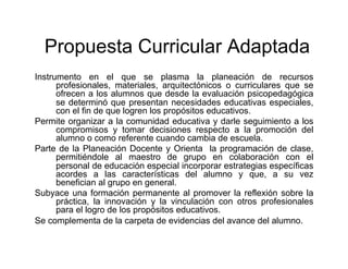 Propuesta Curricular Adaptada
Instrumento en el que se plasma la planeación de recursos
      profesionales, materiales, arquitectónicos o curriculares que se
      ofrecen a los alumnos que desde la evaluación psicopedagógica
      se determinó que presentan necesidades educativas especiales,
      con el fin de que logren los propósitos educativos.
Permite organizar a la comunidad educativa y darle seguimiento a los
      compromisos y tomar decisiones respecto a la promoción del
      alumno o como referente cuando cambia de escuela.
Parte de la Planeación Docente y Orienta la programación de clase,
      permitiéndole al maestro de grupo en colaboración con el
      personal de educación especial incorporar estrategias específicas
      acordes a las características del alumno y que, a su vez
      benefician al grupo en general.
Subyace una formación permanente al promover la reflexión sobre la
      práctica, la innovación y la vinculación con otros profesionales
      para el logro de los propósitos educativos.
Se complementa de la carpeta de evidencias del avance del alumno.
 