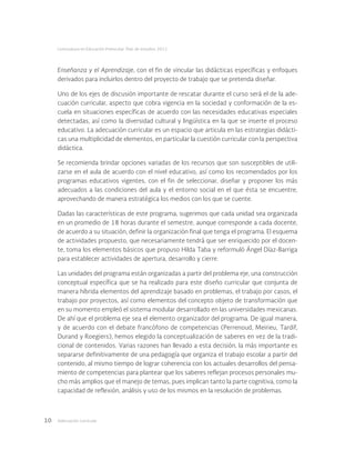 Adecuación curricular10
Licenciatura en Educación Preescolar. Plan de estudios 2012
Enseñanza y el Aprendizaje, con el fin de vincular las didácticas específicas y enfoques
derivados para incluirlos dentro del proyecto de trabajo que se pretenda diseñar.
Uno de los ejes de discusión importante de rescatar durante el curso será el de la ade-
cuación curricular, aspecto que cobra vigencia en la sociedad y conformación de la es-
cuela en situaciones específicas de acuerdo con las necesidades educativas especiales
detectadas, así como la diversidad cultural y lingüística en la que se inserte el proceso
educativo. La adecuación curricular es un espacio que articula en las estrategias didácti-
cas una multiplicidad de elementos, en particular la cuestión curricular con la perspectiva
didáctica.
Se recomienda brindar opciones variadas de los recursos que son susceptibles de utili-
zarse en el aula de acuerdo con el nivel educativo, así como los recomendados por los
programas educativos vigentes, con el fin de seleccionar, diseñar y proponer los más
adecuados a las condiciones del aula y el entorno social en el que ésta se encuentre,
aprovechando de manera estratégica los medios con los que se cuente.
Dadas las características de este programa, sugerimos que cada unidad sea organizada
en un promedio de 18 horas durante el semestre, aunque corresponde a cada docente,
de acuerdo a su situación, definir la organización final que tenga el programa. El esquema
de actividades propuesto, que necesariamente tendrá que ser enriquecido por el docen-
te, toma los elementos básicos que propuso Hilda Taba y reformuló Ángel Díaz-Barriga
para establecer actividades de apertura, desarrollo y cierre.
Las unidades del programa están organizadas a partir del problema eje, una construcción
conceptual específica que se ha realizado para este diseño curricular que conjunta de
manera híbrida elementos del aprendizaje basado en problemas, el trabajo por casos, el
trabajo por proyectos, así como elementos del concepto objeto de transformación que
en su momento empleó el sistema modular desarrollado en las universidades mexicanas.
De ahí que el problema eje sea el elemento organizador del programa. De igual manera,
y de acuerdo con el debate francófono de competencias (Perrenoud, Meirieu, Tardif,
Durand y Roegiers), hemos elegido la conceptualización de saberes en vez de la tradi-
cional de contenidos. Varias razones han llevado a esta decisión, la más importante es
separarse definitivamente de una pedagogía que organiza el trabajo escolar a partir del
contenido, al mismo tiempo de lograr coherencia con los actuales desarrollos del pensa-
miento de competencias para plantear que los saberes reflejan procesos personales mu-
cho más amplios que el manejo de temas, pues implican tanto la parte cognitiva, como la
capacidad de reflexión, análisis y uso de los mismos en la resolución de problemas.
 
