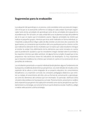 Adecuación curricular 11
Licenciatura en Educación Preescolar. Plan de estudios 2012
Sugerencias para la evaluación
La evaluación del aprendizaje es un proceso, está concebida como una tarea de integra-
ción en la que se va avanzando conforme se trabaja en cada unidad. El principio organi-
zador tanto de las actividades de aprendizaje como de las actividades de evaluación es
el problema eje. Por tal razón, en cada unidad del curso se plantea la etapa del problema
eje en la que se espera que el estudiante avance. Algunas actividades las tendrá que
realizar en pequeños grupos, mientras que otras serán realizadas en forma individual, co-
rresponde a cada profesor elegir cuáles de ellas tendrán uno de estos dos caracteres. De
igual manera, es conveniente que el profesor del curso pueda precisar los criterios con los
que realizará la valoración de los resultados que se espera que cada estudiante entregue
al concluir la unidad. Esta delimitación de los elementos que serán tomados en cuenta
para la ponderación ayudará a que los estudiantes tengan claridad sobre la actividad y
los requisitos mínimos que debe satisfacer, de alguna forma cumplen el papel que en las
propuestas más tecnicistas tienen los indicadores de desempeño. Es muy importante
que el docente establezca los criterios que tomará en cuenta en la construcción de un
portafolio de evidencias.
Los estudiantes presentarán un reporte individual donde planteen algunos fundamentos de
la propuesta, establecida desde diversas perspectivas: una visión del plan de estudios como
expresión de la cultura y como integrador de un proyecto educativo, los conocimientos
disciplinarios y su expresión curricular, los conceptos pedagógico-didácticos que orien-
ten su trabajo, el conocimiento del niño y de sus formas de comunicación y aprendizaje,
así como los elementos del contexto que son retomados. En particular, clarificará cómo
vincula la vida cotidiana con la propuesta curricular. Posteriormente, presentará un análisis
de la experiencia que generó esta aplicación tomando como eje las perspectivas que fun-
damentaron su estrategia, así como la forma en que la dinámica escolar modificó y obligó
a realizar adecuaciones a dicha estrategia.
 