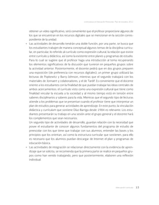 Adecuación curricular 13
Licenciatura en Educación Preescolar. Plan de estudios 2012
obtener un video significativo, será conveniente que el profesor proporcione algunos de
los que se encuentran en los recursos digitales que se mencionan en la sección corres-
pondiente de la unidad.
•	 Las actividades de desarrollo tendrán una doble función, por una parte, se busca que
los estudiantes trabajen de manera conceptual algunos temas de la disciplina curricu-
lar, en particular, lo referido al currículo como expresión cultural, la relación que existe
entre currículo y didáctica, así como la existente entre planes y programas de estudio.
Para lo cual se sugiere que el profesor haga una introducción al tema recuperando
los elementos significativos de la discusión que tuvieron en pequeños grupos sobre
la actividad anterior. Posteriormente, el docente pedirá que en dos grupos preparen
una exposición (de preferencia con recursos digitales), un primer grupo utilizará las
lecturas de Popkewitz y Barry-Johnson, mientras que el segundo trabajará con los
materiales de Jonnaert y colaboradores, y el de Tardif. Es conveniente que el docente
oriente a los estudiantes con la finalidad de que puedan trabajar las ideas centrales de
ambos acercamientos: el currículo visto como una expresión cultural que tiene como
finalidad vincular la escuela a la sociedad y al mismo tiempo está en tensión entre
saberes disciplinarios y saberes para la vida. Mientras que el segundo tipo de lecturas
atiende a los problemas que se presentan cuando el profesor tiene que interpretar un
plan de estudios para generar actividades de aprendizaje. En este punto, la vinculación
didáctica y currículum que sostiene Díaz-Barriga desde 1984 es relevante. Los estu-
diantes presentarán su trabajo en una sesión ante el grupo general y el docente hará
los complementos que sean necesarios.
Un segundo tipo de actividades de desarrollo, guardan relación con la necesidad que
posee el estudiante de conocer algunos fundamentos del programa de estudio de
preescolar con los que tiene que trabajar con sus alumnos; entender las bases y los
principios que los orientan, así como la estructura curricular que sostienen, para ello
es necesario que los alumnos puedan descargar de Internet el plan y programas de
educación básica.
•	 Las actividades de integración se relacionan directamente con la evidencia de apren-
dizaje que se solicita, se recomienda que la primera parte se realice en pequeños gru-
pos como han venido trabajando, pero que posteriormente, elaboren una reflexión
individual.
 
