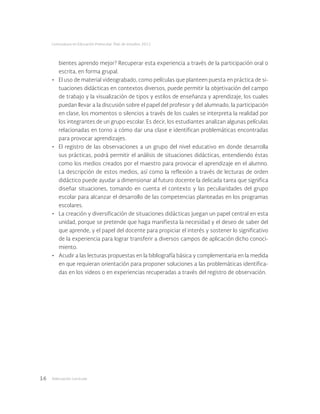 Adecuación curricular16
Licenciatura en Educación Preescolar. Plan de estudios 2012
bientes aprendo mejor? Recuperar esta experiencia a través de la participación oral o
escrita, en forma grupal.
•	 El uso de material videograbado, como películas que planteen puesta en práctica de si-
tuaciones didácticas en contextos diversos, puede permitir la objetivación del campo
de trabajo y la visualización de tipos y estilos de enseñanza y aprendizaje, los cuales
puedan llevar a la discusión sobre el papel del profesor y del alumnado, la participación
en clase, los momentos o silencios a través de los cuales se interpreta la realidad por
los integrantes de un grupo escolar. Es decir, los estudiantes analizan algunas películas
relacionadas en torno a cómo dar una clase e identifican problemáticas encontradas
para provocar aprendizajes.
•	 El registro de las observaciones a un grupo del nivel educativo en donde desarrolla
sus prácticas, podrá permitir el análisis de situaciones didácticas, entendiendo éstas
como los medios creados por el maestro para provocar el aprendizaje en el alumno.
La descripción de estos medios, así como la reflexión a través de lecturas de orden
didáctico puede ayudar a dimensionar al futuro docente la delicada tarea que significa
diseñar situaciones, tomando en cuenta el contexto y las peculiaridades del grupo
escolar para alcanzar el desarrollo de las competencias planteadas en los programas
escolares.
•	 La creación y diversificación de situaciones didácticas juegan un papel central en esta
unidad, porque se pretende que haga manifiesta la necesidad y el deseo de saber del
que aprende, y el papel del docente para propiciar el interés y sostener lo significativo
de la experiencia para lograr transferir a diversos campos de aplicación dicho conoci-
miento.
•	 Acudir a las lecturas propuestas en la bibliografía básica y complementaria en la medida
en que requieran orientación para proponer soluciones a las problemáticas identifica-
das en los videos o en experiencias recuperadas a través del registro de observación.
 