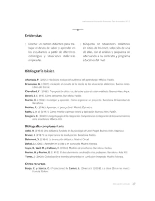 Adecuación curricular 17
Licenciatura en Educación Preescolar. Plan de estudios 2012
Bibliografía básica
Ahumada, P. (2005). Hacia una evaluación auténtica del aprendizaje. México: Paidós.
Brousseau, G. (2007). Iniciación al estudio de la teoría de las situaciones didácticas. Buenos Aires:
Libros del Zorzal.
Chevallard, Y. (1998). Transposición didáctica, del saber sabio al saber enseñado. Buenos Aires: Aique.
Dewey, J. (1989). Cómo pensamos. Barcelona: Paidós.
Martin, X. (2006). Investigar y aprender. Cómo organizar un proyecto. Barcelona: Universidad de
Barcelona.
Meirieu, P. (1996). Aprender, sí, pero ¿cómo? Madrid: Octaedro.
Raths, L. et al. (1997). Cómo enseñar a pensar: teoría y aplicación. Buenos Aires: Paidós.
Roegiers, X. (2010). Una pedagogía de la integración. Competencias e integración de los conocimientos
en la enseñanza. México: fce.
Bibliografía complementaria
Aebli, H. (1958). Una didáctica fundada en la psicología de Jean Piaget. Buenos Aires: Kapelusz.
Bruner, J. (1987). La importancia de la educación. Barcelona: Paidós.
Delamont, S. (1984). La interacción didáctica. Madrid: Cincel.
Delval, J. (2001). Aprender en la vida y en la escuela. Madrid: Morata.
Joyce, B., Weil, M. y Calhoun, E. (2006). Modelos de enseñanza. Barcelona: Gedisa.
Morine, H. y Morine, G. (1992). El descubrimiento: un desafío a los profesores. Barcelona: Aula XXI.
Torres, J. (2000). Globalización e interdisciplinariedad: el currículum integrado. Madrid: Morata.
Otros recursos
Benjo, C. y Scotta, C. (Productores) & Cantet, L. (Director). (2008). La clase [Entre les murs].
Francia: Golem.
Evidencias
•	 Diseñar un camino didáctico para tra-
bajar el deseo de saber y aprender en
los estudiantes a partir de diferentes
estrategias y situaciones didácticas
empleadas.
•	 Búsqueda de situaciones didácticas
en sitios de Internet; selección de una
de ellas, con el análisis y propuesta de
adecuación a su contexto y programa
educativo del nivel.
 