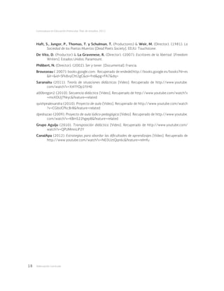 Adecuación curricular18
Licenciatura en Educación Preescolar. Plan de estudios 2012
Haft, S., Junger, P., Thomas, T. y Schulman, T. (Productores) & Weir, M. (Director). (1981). La
Sociedad de los Poetas Muertos [Dead Poets Society]. EEUU: Touchstone.
De Vito, D. (Productor) & La Gravenese, R. (Director). (2007). Escritores de la libertad. [Freedom
Writers]. Estados Unidos: Paramount.
Philibert, N. (Director). (2002). Ser y tener. [Documental]. Francia.
Brousseau ( 2007). books.google.com. Recuperado de endede[http://books.google.es/books?hl=es
&lr=&id=SFk8xyCht2gC&oi=fnd&pg=PA7&dq=
Saranaitu (2011). Teoría de situaciones didácticas [Video]. Recuperado de http://www.youtube.
com/watch?v=X4YYOp1FtH0
a00bregon2 (2010). Secuencia didáctica [Video]. Recuperado de http://www.youtube.com/watch?v
=mvXOUj7Nryc&feature=related
quishpealexandra (2010). Proyecto de aula [Video]. Recuperado de http://www.youtube.com/watch
?v=CGbUCPkc8r8&feature=related
dpedrazao (2009). Proyecto de aula lúdico-pedagógica [Video]. Recuperado de http://www.youtube.
com/watch?v=KBmS22hgep8&feature=related
Grupo Aguiju (2010). Transposición didáctica [Video]. Recuperado de http://www.youtube.com/
watch?v=QPUMmnLiP2Y
CanalApa (2012). Estrategias para abordar las dificultades de aprendizajes [Video]. Recuperado de
http://www.youtube.com/watch?v=N03UztQqn6c&feature=relmfu
 