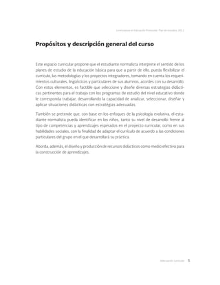 Adecuación curricular 5
Licenciatura en Educación Preescolar. Plan de estudios 2012
Propósitos y descripción general del curso
Este espacio curricular propone que el estudiante normalista interprete el sentido de los
planes de estudio de la educación básica para que a partir de ello, pueda flexibilizar el
currículo, las metodologías y los proyectos integradores, tomando en cuenta los requeri-
mientos culturales, lingüísticos y particulares de sus alumnos, acordes con su desarrollo.
Con estos elementos, es factible que seleccione y diseñe diversas estrategias didácti-
cas pertinentes para el trabajo con los programas de estudio del nivel educativo donde
le corresponda trabajar, desarrollando la capacidad de analizar, seleccionar, diseñar y
aplicar situaciones didácticas con estratégias adecuadas.
También se pretende que, con base en los enfoques de la psicología evolutiva, el estu-
diante normalista pueda identificar en los niños, tanto su nivel de desarrollo frente al
tipo de competencias y aprendizajes esperados en el proyecto curricular, como en sus
habilidades sociales, con la finalidad de adaptar el currículo de acuerdo a las condiciones
particulares del grupo en el que desarrollará su práctica.
Aborda, además, el diseño y producción de recursos didácticos como medio efectivo para
la construcción de aprendizajes.
 