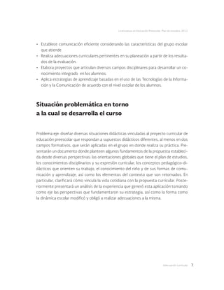 Adecuación curricular 7
Licenciatura en Educación Preescolar. Plan de estudios 2012
Situación problemática en torno
a la cual se desarrolla el curso
Problema eje: diseñar diversas situaciones didácticas vinculadas al proyecto curricular de
educación preescolar que respondan a supuestos didácticos diferentes, al menos en dos
campos formativos, que serán aplicadas en el grupo en donde realiza su práctica. Pre-
sentarán un documento donde planteen algunos fundamentos de la propuesta estableci-
da desde diversas perspectivas: las orientaciones globales que tiene el plan de estudios,
los conocimientos disciplinarios y su expresión curricular, los conceptos pedagógico-di-
dácticos que orienten su trabajo, el conocimiento del niño y de sus formas de comu-
nicación y aprendizaje, así como los elementos del contexto que son retomados. En
particular, clarificará cómo vincula la vida cotidiana con la propuesta curricular. Poste-
riormente presentará un análisis de la experiencia que generó esta aplicación tomando
como eje las perspectivas que fundamentaron su estrategia, así como la forma como
la dinámica escolar modificó y obligó a realizar adecuaciones a la misma.
•	 Establece comunicación eficiente considerando las características del grupo escolar
que atiende
•	 Realiza adecuaciones curriculares pertinentes en su planeación a partir de los resulta-
dos de la evaluación.
•	 Elabora proyectos que articulan diversos campos disciplinares para desarrollar un co-
nocimiento integrado en los alumnos.
•	 Aplica estrategias de aprendizaje basadas en el uso de las Tecnologías de la Informa-
ción y la Comunicación de acuerdo con el nivel escolar de los alumnos.
 