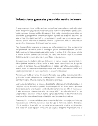 Adecuación curricular 9
Licenciatura en Educación Preescolar. Plan de estudios 2012
Orientaciones generales para el desarrollo del curso
El programa parte de un problema eje en torno al cual los estudiantes realizarán activi-
dades de aprendizaje y presentarán evidencias de evaluación. El problema eje está cons-
truido como una situación problemática a partir de la cual el estudiante realizará diversas
actividades que le permitan comprender algunos aspectos de la realidad educativa del
aula, vinculando esta comprensión a elementos conceptuales que provengan de una re-
flexión y análisis apoyados en diferentes recursos (exposiciones, lecturas e información
que proviene de actores o de discusiones entre pares).
Para el desarrollo del programa, se propone que los futuros docentes vivan la experiencia
de aprendizaje a través de diversas estrategias que les permitan desarrollar las habili-
dades y competencias necesarias, para interpretar el sentido de la reforma que orienta
el plan de estudios de la educación básica, así como para diseñar y aplicar situaciones
didácticas que provoquen, a su vez, el aprendizaje en sus alumnos.
Se sugiere que el estudiante obtenga de Internet el plan de estudios que orienta la re-
forma y realice aproximaciones sucesivas al aula a través de la observación, el registro,
el análisis de planes de clase, de los cuadernos de trabajo y portafolios, que propicien el
análisis de los factores que intervienen para aplicar de manera efectiva una o varias acti-
vidades con intención de hacer significativo el conocimiento escolar.
Asimismo, es vital la presencia del docente formador para facilitar más recursos video-
grabados o indicios para reflexionar sobre la práctica y modificar aquellos elementos que
permitan mejorar el futuro desempeño del docente en el aula.
La creación de la teoría de la situación didáctica ha sido originalmente planteada en el
campo de estudio matemático por Guy Brousseau en la década de los setenta, en donde
define a ésta como “una situación construida intencionalmente con el fin de hacer adqui-
rir a los alumnos un saber determinado” (Brousseau, 1982); a través de la misma, se crea
un conjunto de relaciones entre un alumno o grupo de alumnos, en determinado medio,
en el que el docente utiliza diversas estrategias para propiciar el aprendizaje.
En ese sentido, es recomendable recordar que cada disciplina tiene orígenes distintos y
ha evolucionado en formas específicas para dar lugar al momento presente de explica-
ción de su objeto de estudio, por esa razón, es recomendable propiciar los debates en
este curso con otros espacios curriculares del trayecto disciplinar Preparación para la
 