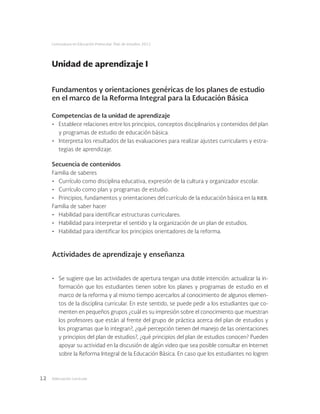 Adecuación curricular12
Licenciatura en Educación Preescolar. Plan de estudios 2012
Fundamentos y orientaciones genéricas de los planes de estudio
en el marco de la Reforma Integral para la Educación Básica
Competencias de la unidad de aprendizaje
•	 Establece relaciones entre los principios, conceptos disciplinarios y contenidos del plan
y programas de estudio de educación básica.
•	 Interpreta los resultados de las evaluaciones para realizar ajustes curriculares y estra-
tegias de aprendizaje.
Secuencia de contenidos
Familia de saberes
•	 Currículo como disciplina educativa, expresión de la cultura y organizador escolar.
•	 Currículo como plan y programas de estudio.
•	 Principios, fundamentos y orientaciones del currículo de la educación básica en la rieb.
Familia de saber hacer
•	 Habilidad para identificar estructuras curriculares.
•	 Habilidad para interpretar el sentido y la organización de un plan de estudios.
•	 Habilidad para identificar los principios orientadores de la reforma.
Actividades de aprendizaje y enseñanza
•	 Se sugiere que las actividades de apertura tengan una doble intención: actualizar la in-
formación que los estudiantes tienen sobre los planes y programas de estudio en el
marco de la reforma y al mismo tiempo acercarlos al conocimiento de algunos elemen-
tos de la disciplina curricular. En este sentido, se puede pedir a los estudiantes que co-
menten en pequeños grupos ¿cuál es su impresión sobre el conocimiento que muestran
los profesores que están al frente del grupo de práctica acerca del plan de estudios y
los programas que lo integran?, ¿qué percepción tienen del manejo de las orientaciones
y principios del plan de estudios?, ¿qué principios del plan de estudios conocen? Pueden
apoyar su actividad en la discusión de algún video que sea posible consultar en Internet
sobre la Reforma Integral de la Educación Básica. En caso que los estudiantes no logren
Unidad de aprendizaje I
 
