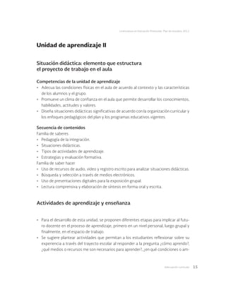 Adecuación curricular 15
Licenciatura en Educación Preescolar. Plan de estudios 2012
Situación didáctica: elemento que estructura
el proyecto de trabajo en el aula
Competencias de la unidad de aprendizaje
•	 Adecua las condiciones físicas en el aula de acuerdo al contexto y las características
de los alumnos y el grupo.
•	 Promueve un clima de confianza en el aula que permite desarrollar los conocimientos,
habilidades, actitudes y valores.
•	 Diseña situaciones didácticas significativas de acuerdo con la organización curricular y
los enfoques pedagógicos del plan y los programas educativos vigentes.
Secuencia de contenidos
Familia de saberes
•	 Pedagogía de la integración.
•	 Situaciones didácticas.
•	 Tipos de actividades de aprendizaje.
•	 Estrategias y evaluación formativa.
Familia de saber hacer
•	 Uso de recursos de audio, video y registro escrito para analizar situaciones didácticas.
•	 Búsqueda y selección a través de medios electrónicos.
•	 Uso de presentaciones digitales para la exposición grupal.
•	 Lectura comprensiva y elaboración de síntesis en forma oral y escrita.
Actividades de aprendizaje y enseñanza
•	 Para el desarrollo de esta unidad, se proponen diferentes etapas para implicar al futu-
ro docente en el proceso de aprendizaje, primero en un nivel personal, luego grupal y
finalmente, en el espacio de trabajo.
•	 Se sugiere plantear actividades que permitan a los estudiantes reflexionar sobre su
experiencia a través del trayecto escolar al responder a la pregunta ¿cómo aprendo?,
¿qué medios o recursos me son necesarios para aprender?, ¿en qué condiciones o am-
Unidad de aprendizaje II
 