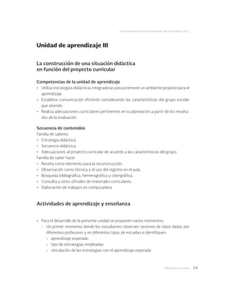 Adecuación curricular 19
Licenciatura en Educación Preescolar. Plan de estudios 2012
La construcción de una situación didáctica
en función del proyecto curricular
Competencias de la unidad de aprendizaje
•	 Utiliza estrategias didácticas integradoras para promover un ambiente propicio para el
aprendizaje.
•	 Establece comunicación eficiente considerando las características del grupo escolar
que atiende.
•	 Realiza adecuaciones curriculares pertinentes en su planeación a partir de los resulta-
dos de la evaluación.
Secuencia de contenidos
Familia de saberes
•	 Estrategia didáctica.
•	 Secuencia didáctica.
•	 Adecuaciones al proyecto curricular de acuerdo a las características del grupo.
Familia de saber hacer
•	 Reseña como elemento para la reconstrucción.
•	 Observación como técnica y el uso del registro en el aula.
•	 Búsqueda bibliográfica, hemerográfica y cibergráfica.
•	 Consulta a sitios oficiales de materiales curriculares.
•	 Elaboración de trabajos en computadora.
Actividades de aprendizaje y enseñanza
•	 Para el desarrollo de la presente unidad se proponen varios momentos:
-	 Un primer momento donde los estudiantes observen sesiones de clase dadas por
diferentes profesores y en diferentes tipos de escuelas e identifiquen:
›	 aprendizaje esperado
›	 tipo de estrategias empleadas
›	 vinculación de las estrategias con el aprendizaje esperado
Unidad de aprendizaje III
 