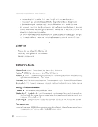 Adecuación curricular20
Licenciatura en Educación Preescolar. Plan de estudios 2012
›	 desarrollo y funcionalidad de la metodología utilizada por el profesor
›	 manera en que las estrategias utilizadas despiertan el deseo de aprender
›	 forma de integrar los espacios y campos formativos en la acción docente
-	 Un segundo momento donde descubran las implicaciones didácticas de acuerdo
con los referentes metodológicos revisados, además de la reconstrucción de las
situaciones didácticas detectadas.
-	 Un tercer momento donde ellos replanteen las situaciones didácticas para enrique-
cer el trabajo del aula y alcanzar los aprendizajes esperados de manera óptima.
Evidencias
•	 Reseña de una situación didáctica ob-
servada y las sugerencias fundamenta-
das para enriquecerla.
Bibliografía básica
Díaz Barriga, Á. (2009). Pensar la didáctica. Buenos Aires: Amorrortu.
Meirieu, P. (1996). Aprender, sí, pero ¿cómo? Madrid: Octaedro.
Monereo, C. (coord.) (2006). Estrategias de enseñanza y aprendizaje. Formación del profesorado y
aplicación en el aula. México: Graó/Colofón.
Perrenoud, P. (2006). Pedagogía diferenciada. De las intenciones a la acción. Madrid: Editorial Popular.
Snyders, G. (1972). Pedagogía progresista: educación tradicional y educación nueva. Madrid: Marova.
Bibliografía complementaria
Comenio, A. (2007). Didáctica magna. México: Porrúa.
Díaz Barriga, F. y Hernández, G. (2002). Estrategias de enseñanza, para la promoción de aprendizajes
significativos. En Estrategias docentes para un aprendizaje significativo. Una interpretación cons-
tructivista. México: McGraw-Hill.
Díaz Barriga, F. (2005). Enseñanza situada, vínculo entre la escuela y la vida. México: McGraw-Hill.
Otros recursos
carlosmagicosamayac (2011). Clase modelo de matemáticas [Video]. México. Recuperado de http://
www.youtube.com/watch?v=oGBe41tUQkQ&feature=related
 