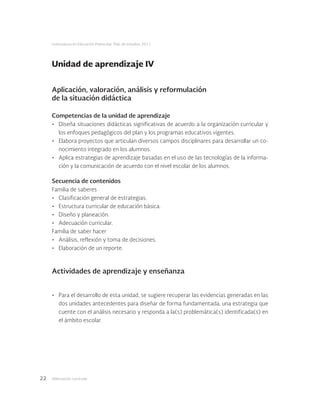 Adecuación curricular22
Licenciatura en Educación Preescolar. Plan de estudios 2012
Aplicación, valoración, análisis y reformulación
de la situación didáctica
Competencias de la unidad de aprendizaje
•	 Diseña situaciones didácticas significativas de acuerdo a la organización curricular y
los enfoques pedagógicos del plan y los programas educativos vigentes.
•	 Elabora proyectos que articulan diversos campos disciplinares para desarrollar un co-
nocimiento integrado en los alumnos.
•	 Aplica estrategias de aprendizaje basadas en el uso de las tecnologías de la informa-
ción y la comunicación de acuerdo con el nivel escolar de los alumnos.
Secuencia de contenidos
Familia de saberes
•	 Clasificación general de estrategias.
•	 Estructura curricular de educación básica.
•	 Diseño y planeación.
•	 Adecuación curricular.
Familia de saber hacer
•	 Análisis, reflexión y toma de decisiones.
•	 Elaboración de un reporte.
Actividades de aprendizaje y enseñanza
•	 Para el desarrollo de esta unidad, se sugiere recuperar las evidencias generadas en las
dos unidades antecedentes para diseñar de forma fundamentada, una estrategia que
cuente con el análisis necesario y responda a la(s) problemática(s) identificada(s) en
el ámbito escolar.
Unidad de aprendizaje IV
 