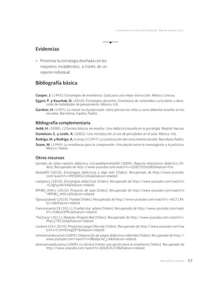 Adecuación curricular 23
Licenciatura en Educación Preescolar. Plan de estudios 2012
Evidencias
•	 Presentar la estrategia diseñada con los
requisitos establecidos, a través de un
reporte individual.
Bibliografía básica
Cooper, J. (1993). Estrategias de enseñanza. Guía para una mejor instrucción. México: Limusa.
Eggen, P. y Kauchak, D. (2010). Estrategias docentes. Enseñanza de contenidos curriculares y desa-
rrollo de habilidades de pensamiento. México: fce.
Gardner, H. (1997). La mente no escolarizada: cómo piensan los niños y como deberían enseñar en las
escuelas. Barcelona, España: Paidós.
Bibliografía complementaria
Aebli, H. (2000). 12 formas básicas de enseñar. Una didáctica basada en la psicología. Madrid: Narcea.
Danielson, C. y Leslie, A. (2002). Una introducción al uso de portafolios en el aula. México: fce.
Rodrigo, M. y Rodrigo, A. (comps.) (1997). La construcción del conocimiento escolar. Barcelona: Paidós.
Stone, M. (1999). La enseñanza para la comprensión. Vinculación entre la investigación y la práctica.
México: Paidós.
Otros recursos
Ejemplo de video-reporte didáctico: itzicandelario46600 (2009). Reporte laboratorio didáctico [Vi-
deo]. Recuperado de http://www.youtube.com/watch?v=vZdG7OSVu0E&feature=fvsr
lilydad09 (2010). Estrategias didácticas y algo más [Video]. Recuperado de http://www.youtube.
com/watch?v=XhFQWGr2z0w&feature=related
carlyjess1 (2010). Estrategias didácticas [Video]. Recuperado de http://www.youtube.com/watch?v
=G3gfyuxRJ34&feature=related
RPHBJ_VkN-c (2010). Proyecto de aula [Video]. Recuperado de http://www.youtube.com/watch?v
=RPHBJ_VkN-c&feature=related
Elpisoazulweb (2010). Froebel [Video]. Recuperado de http://www.youtube.com/watch?v =4G71JN-
b1I-A&feature=related
francesmartin78 (2011). Froebel star sphere [Video]. Recuperado de http://www.youtube.com/watc
h?v=tGBcevVfftc&feature=related
TheZocar (2011). Modular Origami Ball [Video]. Recuperado de http://www.youtube.com/watch?v=
P9yLyT9C5bA&feature=related
zurdock124 ( 2010). Proyectos juegos Decroly [Video]. Recuperado de http://www.youtube.com/wa
tch?v=Cv9mEVwgDFY&feature=related
ministerioeducacion (2009). Elaboración de juegos didácticos infantiles [Video]. Recuperado de http://
www.youtube.com/watch?v=0Ba0pc4d_LA&feature=related
alternanciaeducativa (2009). La técnica Freinet una opción para la enseñanza [Video]. Recuperado de
http://www.youtube.com/watch?v=jSAIZEJG7L8&feature=related
 
