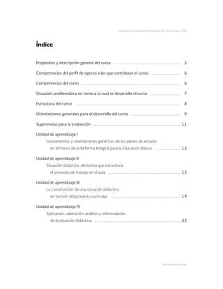 Adecuación curricular
Licenciatura en Educación Preescolar. Plan de estudios 2012
Propósitos y descripción general del curso
Competencias del perfil de egreso a las que contribuye el curso
Competencias del curso
Situación problemática en torno a la cual se desarrolla el curso
Estructura del curso
Orientaciones generales para el desarrollo del curso
Sugerencias para la evaluación
Unidad de aprendizaje I
Fundamentos y orientaciones genéricas de los planes de estudio
	 en el marco de la Reforma Integral para la Educación Básica
Unidad de aprendizaje II
Situación didáctica: elemento que estructura
	 el proyecto de trabajo en el aula
Unidad de aprendizaje III
La construcción de una situación didáctica
	 en función del proyecto curricular
Unidad de aprendizaje IV
Aplicación, valoración, análisis y reformulación
	 de la situación didáctica
5
6
6
7
8
9
11
12
15
19
22
Índice
 