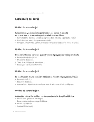 Adecuación curricular8
Licenciatura en Educación Preescolar. Plan de estudios 2012
Estructura del curso
Unidad de aprendizaje I
Fundamentos y orientaciones genéricas de los planes de estudio
en el marco de la Reforma Integral para la Educación Básica
•	 Currículo como disciplina educativa, expresión de la cultura y organizador escolar.
•	 Currículo como planes y programas de estudio.
•	 Principios, fundamentos y orientaciones del currículo de la educación básica en la rieb.
Unidad de aprendizaje II
Situación didáctica: elemento que estructura el proyecto de trabajo en el aula
•	 Pedagogía de la integración.
•	 Situaciones didácticas.
•	 Tipos de actividades de aprendizaje.
•	 Estrategias y evaluación formativa.
Unidad de aprendizaje III
La construcción de una situación didáctica en función del proyecto curricular
•	 Estrategia didáctica.
•	 Secuencia didáctica.
•	 Adecuaciones al proyecto curricular de acuerdo a las características del grupo.
Unidad de aprendizaje IV
Aplicación, valoración, análisis y reformulación de la situación didáctica
•	 Clasificación general de estrategias.
•	 Estructura curricular de educación básica.
•	 Diseño y planeación.
•	 Adecuación curricular.
 