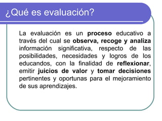 ¿Qué es evaluación? La evaluación es un  proceso  educativo a través del cual se  observa, recoge y analiza  información significativa, respecto de las posibilidades, necesidades y logros de los educandos, con la finalidad de  reflexionar , emitir  juicios de valor  y  tomar decisiones  pertinentes y oportunas para el mejoramiento de sus aprendizajes. 