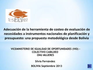 Adecuación de la herramienta de costeo de evaluación de
necesidades a instrumentos nacionales de planificación y
presupuesto: una propuesta metodológica desde Bolivia
VICEMINISTERIO DE IGUALDAD DE OPORTUNIDADES (VIO) -
COLECTIVO CABILDEO
ONU MUJERES
Silvia Fernández
BOLIVIA Septiembre 2013
 