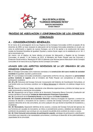 SALA DE BATALLA SOCIAL “FLORENCIO HERNANDEZ REYES”MUNICIPIO INDEPENDENCIA ESTADO YARACUY Independencia<br />PROCESO DE ADECUACION Y CONFORMACION DE LOS CONSEJOS COMUNALES<br />A.- CONSIDERACIONES GENERALES.<br />En el marco de la promulgación de la Ley Orgánica de los Consejos Comunales (LOCC) el pasado 28 de diciembre de 2009, se hace necesario la adecuación de los Consejos Comunales existentes en el país, así como la conformación y registro de nuevos Consejos; con el fin de aportar a la construcción del nuevo modelo de Sociedad Socialista de Igualdad, Equidad y Justicia Social, según con lo establecido en el  Art. 2 de la mencionada Ley.<br />Así mismo, con el objetivo de hacer efectivo el proceso de Adecuación y Registro de los Consejos Comunales, el pasado 11 de Febrero de 2010, el Ministerio del Poder Popular para las Comunas y Protección Social emitió la  Resolución Nº 029-10 referente a las Normas para la Adecuación de los Consejos Comunales en el marco de la Ley Orgánica de los Consejos Comunales.<br />¿CUALES SON LOS ASPECTOS NOVEDOSOS DE LA LEY ORGANICA DE LOS CONSEJOS COMUNALES?<br />Art. 2: Consejos Comunales como instancias orientadas a la construcción del nuevo modelo de sociedad socialista de igualdad, equidad y justicia social.<br />Art. 17: Los Consejos Comunales constituidos y organizados conforme a la Ley, adquieren su personalidad jurídica mediante el registro ante el ministerio del Poder Popular con competencia en materia de participación ciudadana.<br />Art. 24 y 25: Estructura del Consejo Comunal, incorporación del Colectivo de Coordinación Comunitaria, el cual tendrá entre sus funciones coordinar con la Milicia Bolivariana lo referente a la defensa integral de la Nación. <br />Art. 28: Nuevos Comités de Trabajo, atendiendo a las diferentes organizaciones y ámbitos de trabajo que se están promoviendo a nivel de las comunidades <br />Art. 30: Desaparición de la Figura Jurídica de la Asociación Cooperativa Banco Comunal y Sustitución del nombre del Banco Comunal por Unidad de Administración Financiera Comunitaria. <br />Art. 35: Coordinación de la Contraloría Social con los órganos del Poder Ciudadano.<br />Art. 36: Carácter permanente de la Comisión Electoral, instancia encargada de organizar y conducir los procesos de elección o revocatoria de los voceros o voceras del Consejo Comunal y las consultas sobre aspectos relevantes de la vida comunitaria, así como cualquier otro que decida la Asamblea de Ciudadanos y Ciudadanas <br />Art. 38: Revocatoria, Separación definitiva de los voceros y voceras del Consejo Comunal del ejercicio de sus funciones por causales de revocatoria, se indica un procedimiento preciso y detallado que establece una prohibición de postulación que concluye con una situación de pérdida de la condición de vocero o vocera. <br />Art. 44: Ciclo Comunal como proceso de participación popular, estrategia de participación y planificación comunitaria que responde a las necesidades comunitarias y contribuye al desarrollo de las potencialidades y capacidades de la comunidad.<br />Art. 51: Fondos del Consejo Comunal, El Consejo Comunal deberá formar cuatro fondos internos: acción social; gastos operativos y de administración; ahorro y crédito social; y, riesgos; para facilitar el desenvolvimiento armónico de sus actividades y funciones. <br />Art. 56: Relación de los Consejos Comunales con el Ministerio del Poder Popular con competencia en participación ciudadana.<br />Art. 59: Relación de los Consejos Comunales con órganos y entes de la Administración Pública, los cuales darán preferencia a la atención de los requerimientos que éstos formulen y a la satisfacción de sus necesidades, asegurando el ejercicio de sus derechos cuando se relacionen con éstos. <br />Art. 60: El papel del El Ministerio Público <br />Art. 61: Exenciones, Los consejos comunales estarán exentos de todo tipo de pagos de impuestos nacionales, estadales y municipales, directos, tasas, contribuciones especiales y derechos de registro.<br />¿QUE ES LA ADECUACION?<br />Adecuación es el proceso mediante el cual los Consejos Comunales Ajustan sus estatutos, organización y funcionamiento interno a las disposiciones de la Ley Orgánica de los Consejos Comunales promulgada en Gaceta Oficial Nº 39.335 el 28 de Diciembre de 2009.<br /> <br />¿CUALES SON LOS ESCENARIOS DE LA ADECUACION?<br />Escenario 1. Consejos Comunales Registrados con Vocerías Vencidas o por vencerse dentro de los 180 días establecidas en la Ley para el proceso de adecuación. Corresponde a los Consejos Comunales conformados durante los años 2006 - 2007 quienes deberán someterse a un proceso de elección de vocerías principales/suplentes y de los miembros de la Comisión Electoral Permanente; la adecuación de sus estatutos y la adecuación en función a lo establecido en el Art.2 de la ley Orgánica de los Consejos Comunales.<br />Escenario 2. Consejos Comunales Registrados con Vocerías Vigentes. Corresponde a aquellos Consejos Comunales que se conformaron y registraron durante los años 2008 – 2009, quienes deberán emprender un proceso de elección de voceros suplentes, de los miembros de la Comisión Electoral Permanente y de adecuación en sus estatutos, apegándose al correcto funcionamiento, en el marco de la nueva Ley.<br />Escenario 3. Consejos Comunales en procesos de Conformación, quienes tendrán la oportunidad de constituirse sobre los parámetros de la nueva Ley Orgánica de los Consejos Comunales.<br />¿EN QUE SE DIFERENCIA LA ADECUACION DE LOS CONSEJOS COMUNALES CON VOCERIAS VIGENTES Y VENCIDAS?<br />Los pasos que deberán realizar los Consejos Comunales para su adecuación a los parámetros establecidos en la Ley Orgánica de los Consejos Comunales son los mismos,  se trate de Consejos Comunales con vocerías vencidas, o Consejos Comunales con vocerías vigentes.<br />La diferencia entre un caso y el otro radica en la cualidad de las vocerías a elegir, vale decir, en el caso de las vocerías vencidas deberán elegirse a los voceros principales y los voceros suplentes de las Unidades que integran el Consejo Comunal; mientras que en el caso de las vocerías vigentes deberán elegirse sólo las vocerías suplentes de las Unidades que integran el Consejo Comunal.<br />No obstante, en ambos casos se deberá elegir las vocerías principales y suplentes de la Comisión Electoral Permanente, las vocerías principales y suplentes de los nuevos Comités de Trabajo, y la adecuación de sus estatutos y demás documentos requeridos por la Ley.<br />Los Consejos Comunales con vocerías vigentes solo van a elegir los voceros y voceras para los nuevos Comités de Trabajo definidos en la Ley Orgánica de los Consejos Comunales, mientras que los Consejos Comunales Vencidos deben elegir voceros y voceras en todos los Comités definidos en la Ley.<br /> <br />B.- PASOS PARA LA ADECUACION DE LOS CONSEJOS COMUNALES.<br />PASO No. 1.  ASAMBLEA INFORMATIVA COMUNITARIA.<br />El Consejo Comunal deberá convocar a la Asamblea Informativa Comunitaria. <br />Puntos de Información de la Asamblea: <br />Adecuación del Consejo Comunal en el marco de la promulgación de la nueva Ley Orgánica de los Consejos Comunales (Gaceta Oficial Nro. 39.355 de fecha 28 de Diciembre de 2009).<br />Elección de las vocerías (principales y suplentes) de la Comisión Electoral Permanente y de las Unidades que integran el Consejo Comunal.<br />Promover la conformación de nuevos Comités de Trabajo (Art. 28 LOCC). <br />Actualización del Croquis del Ámbito Geográfico, del Censo Demográfico y Socioeconómico (Art. 17 Numeral 1 LOCC). De ser necesario.<br />Elaboración, Ejecución y Evaluación del Plan Comunitario de Desarrollo Integral (Art. 4 Numeral 9 LOCC).<br />Adecuación de los Estatutos del Consejo Comunal (Disposición Transitoria Séptima LOCC).<br />Obtención de la Personalidad Jurídica del Consejo Comunal a través de su registro ante la Taquilla Única de Registro del Poder Popular (Art. 17 LOCC).<br />Liquidación y Transferencia de los recursos de la Asociación Cooperativa Banco Comunal al Consejo Comunal (Disposición Transitoria Tercera LOCC). <br />Puntos a decidir en la Asamblea Informativa Comunitaria: <br />Elegir a los miembros de la comunidad que promoverán y velaran los procesos de elección de los voceros (as) principales y suplentes de la Comisión Electoral Permanente, previa actualización del Registro Electoral de la Comunidad y la verificación de los requisitos para postularse en las vocerías de la Comisión Electoral Permanente (Art. 15 LOCC).<br />Funciones de los miembros de la  comunidad electos en la Asamblea Informativa Comunitaria:<br />Publicar mediante carteles o los medios que estimen necesarios, el periodo para la postulación de aquellos ciudadanos y ciudadanas interesados en ser electos como integrantes de la Comisión Electoral Permanente.<br />Recibir las postulaciones y verificar que las mismas cumplan con los requisitos previstos en el Artículo 15 de LOCC.<br />Difundir el listado definitivo de postulados y postuladas.<br />Convocar a una Asamblea para la elección de los integrantes principales y suplentes de la Comisión Electoral Permanente. Establecer con claridad el lugar, fecha y hora de la Asamblea. <br />Coordinar el proceso de votación.<br />Escrutar y totalizar los votos, firmando los resultados con los testigos electorales designados o designadas.<br />Levantar el acta del proceso y sus resultados.<br />Proclamar y juramentar a los que resulten electos o electos como los integrantes de la Comisión Electoral Permanente.<br />PASO No. 2.  ASAMBLEA DE CIUDADANOS Y CIUDADANAS PARA LA ELECCION DE LA COMISION ELECTORAL PERMANENTE.<br />Esta Asamblea tiene por objetivo la elección de los voceros y voceras (principales y suplentes) de la Comisión Electoral Permanente (Art. 36 y 37 LOCC). <br />Elección de la Comisión Permanente:<br />En el lugar, fecha y hora fijada por los responsables designados para la celebración de la Asamblea a los fines de elegir la Comisión Electoral Permanente, se procederá de la siguiente manera:<br />Los Ciudadanos y Ciudadanas responsables antes de instalar la asamblea llevaran el control del registro de asistencia de los habitantes de la comunidad.<br />Verificada la participación del 10% de los habitantes de la comunidad mayores de 15 años, los ciudadanos y ciudadanas responsables instalaran la Asamblea con la lectura de la convocatoria. En el caso de no cumplir con el Quórum previsto deberá, esperarse al menos una hora, y de persistir el no cumplimiento del Quórum, se procederá a realizar una segunda convocatoria.<br />Los Ciudadanos y Ciudadanas responsables iniciaran el acto de votación de acuerdo a las normas aprobadas en la asamblea informativa y una vez culminado esta, se procederá al acto de escrutinio, quedando electo quienes hayan obtenido la mayoría de votos. En caso de paridad de votos se procederá a una nueva votación solo en lo que respecta a quienes se encuentre en esa situación.<br />Culminado el proceso de escrutinio se procederá a la proclamación y juramentación de los 5 miembros principales y 5 suplentes de la Comisión Electoral Permanente.<br />Los Ciudadanos y Ciudadanas responsables dejaran constancia de los resultados obtenidos en el acta respectiva, las leerá públicamente y se dará por finalizada la asamblea.  <br />PASO No. 3.  INSCRIPCION DE LA COMISION ELECTORAL PERMANENTE.<br />Los Ciudadanos y Ciudadanas elegidos para la Comisión Electoral Permanente deben inscribirse ante el Ministerio para las Comunas y Protección Social, a través de la pagina web www.mpcomunas.gob.ve, dentro de un lapso que no excederá de 15 días contados a partir de su elección.<br />PASO No. 4. CONVOCATORIA A POSTULACIONES DE LA COMISION ELECTORAL PERMANENTE.<br />Los Ciudadanos y Ciudadanas integrantes de la Comisión Electoral Permanente deben convocar a los habitantes de la comunidad para que se postulen como aspirantes a voceras y voceros (principales y suplentes) de las unidades del Consejo Comunal y la Asamblea de Ciudadanos y Ciudadanas para su elección (Art. 37 de la LOCC)<br />Funciones de la  Comisión Electoral Permanente:<br />Actualizar el registro electoral de la comunidad.<br />Informar a la comunidad todo lo relativo a la elección de las vocerías (principales y suplentes) que conformaran las unidades que integran el Consejo Comunal, y/o de las vocerías (principales y suplentes) de los nuevos Comités de Trabajo (Art. 16 numeral 5 de la LOCC).<br />Recibir las postulaciones y verificar que las mismas cumplan con los requisitos previstos en el artículo 15 de la Ley Orgánica de los Consejos Comunales.<br />Difundir el listado definitivo de postulaciones.<br />Convocar a la Asamblea para la elección de las vocerías (principales y suplentes), de ser caso, de las Unidades del Consejo Comunal. Establecer con claridad el lugar, fecha y hora de la Asamblea. Dicha Asamblea deberá realizarse en un lapso no mayor de 30 días contados a partir de la conformación de la Comisión Electoral Permanente.<br />Escrutar y totalizar los votos, firmando los resultados con los testigos electorales designados.<br />Levantar el acta del proceso y sus resultados.<br />Proclamar y juramentar a los que resulten electos o electas como voceros y voceras principales y suplentes de las Unidades del Consejo Comunal. <br />PASO No. 5. ELECCION DE LAS VOCERIAS (PRINCIPALES Y SUPLENTES) DEL CONSEJO COMUNAL Y/O  NUEVOS COMITES.<br />La elección  de las vocerías que conforman el Consejo Comunal y/o vocerías de los nuevos comités se realizara en Asamblea de Ciudadanos y Ciudadanas.  <br />Procedimiento para celebrar la Asamblea:<br />La Comisión Electoral Permanente antes de instalar la asamblea llevaran el control del registro de asistencia de los habitantes de la comunidad.<br />Verificada la existencia del quórum legal en los términos previstos en el artículo 10 de la LOCC, La Comisión Electoral Permanente instalara la Asamblea de Ciudadanos con lectura de la convocatoria. En el caso de no cumplir con el Quórum previsto (30%) deberá, esperarse al menos una hora, y de persistir el no cumplimiento del Quórum, se procederá a realizar una segunda convocatoria que deberá contener el 20% mínimo.<br />La Comisión Electoral Permanente iniciara el acto de votación de acuerdo a las normas aprobadas y una vez culminado este, se procederá al acto de escrutinio, quedando electos los ciudadanos que hayan obtenido la mayoría de votos. En caso de paridad de votos se procederá a una nueva votación solo en lo que respecta a quienes se encuentre en esa situación<br />La Comisión Electoral Permanente dejara constancia de los resultados obtenidos en el acta correspondiente que leerá públicamente.<br />Seguidamente se procederá a la proclamación y juramentación de los voceros y voceras principales y suplentes electos que integran el Colectivo de Coordinación Comunitario. <br />PASO No. 6.  TAREAS DEL COLECTIVO DE COORDINACION COMUNITARIA.<br />El Colectivo de Coordinación Comunitario está conformado por los voceros y voceras que integran las Unidades Administrativa y Financiera Comunitaria, Contraloría Social y Ejecutiva.<br />Tareas Inmediatas del Colectivo de Coordinación Comunitaria:<br />Elaborar el Acta Modificatoria de sus estatutos a las disposiciones de la LOCC.<br />Actualizar el Croquis del Ámbito Geográfico y el Censo Demográfico y Socioeconómico.<br />Coordinar la elaboración del Plan Comunitario de Desarrollo Integral.<br />  <br />PASO No. 7.  ASAMBLEA DE CIUDADANOS Y CIUDADANAS APROBATORIA.<br />El Colectivo de Coordinación Comunitaria deberá convocar a una Asamblea de Ciudadanos y Ciudadanas para aprobar: <br />Acta Modificatoria de los Estatutos del Consejo Comunal.<br />Actualización del Croquis del Ámbito Geográfico y el Censo Demográfico y Socioeconómico.<br />El Plan Comunitario de Desarrollo Integral.<br />PASO No. 8. CONFORMACION DEL EXPEDIENTE ADMINISTRATIVO DEL CONSEJO COMUNAL.<br />El Colectivo de Coordinación Comunitaria deberá conformar el expediente administrativo del Consejo Comunal, el cual deberá contener original y copia simple de los siguientes documentos:<br />Acta modificatoria de estatutos debidamente firmada por todos los participantes (habitantes de la comunidad) de la Asamblea, en prueba de autenticidad (Art. 17 de la LOCC).<br />Actualización del Croquis del Ámbito Geográfico, Censo Demográfico y Socioeconómico.<br />Declaraciones juradas de patrimonio de voceros y voceras de la Unidad Administrativa y Financiera Comunitaria del Consejo Comunal.<br />Certificado de FUNDACOMUNAL (Opcional).<br />PASO No. 9. REGISTRO DEL CONSEJO COMUNAL ANTE LA TAQUILLA UNICA DE REGISTRO DEL PODER POPULAR.<br />El vocero o vocera debidamente autorizado por el Colectivo de Coordinación Comunitaria presenta ante la Taquilla Única el expediente administrativo del Consejo Comunal.<br />PASO No. 10. DISOLUCION Y TRANSFERENCIA DE RECURSOS  DE LA ASOCIACION COOPERATIVA BANCO COMUNAL AL CONSEJO COMUNAL.<br />Una vez registrado el Consejo Comunal y adquirida la personalidad jurídica se procede a la disolución y transferencia de recursos por parte de la asociación cooperativa Banco Comunal al Consejo Comunal.<br />Tareas del Colectivo de Coordinación Comunitaria:<br />La Asociación Cooperativa Banco Comunal deberá dentro de 30 días contados a partir de la adecuación y registro del Consejo Comunal ante la Taquilla Única de Registro del Poder Popular, realizar inventario debidamente sustentado que contendrá: <br />Descripción de los activos y pasivos.<br />Relación de convenios o contratos celebrados en representación del Consejo Comunal, así como de los compromisos, negociaciones, programas y recursos ejecutados o en proceso de ejecución y en general, de todas las actividades relacionadas con el Banco Comunal.<br />Referencia de la documentación e información que reposen en los archivos de la Asociación Cooperativa Banco Comunal, garantizando su buen resguardo, custodia y conservación.<br />Detalle de los recursos financieros, no financieros, los provenientes de la intermediación financiera con los fondos generados, asignados o captados.<br />Información sobre cualquier otro compromiso u obligación adquirida en el ejercicio de sus funciones.<br />PASO No. 11.  ASAMBLEA DE CIUDADANAS Y CIUDADANOS DE DISOLUCION Y TRANSFERENCIA DE RECURSOS DE LA ASOCIACION COOPERATIVA BANCO COMUNAL.<br />El Colectivo de Coordinación Comunitaria del Consejo Comunal deberá convocar la Asamblea de Ciudadanas y Ciudadanos a los fines de que la Asociación Cooperativa Banco Comunal transfiera al Consejo Comunal debidamente registrado y con personalidad jurídica propia, los recursos financieros y no financieros, los provenientes de la intermediación financiera con los fondos generados, asignados o captados, viene, obligaciones, deudas, compromisos, planes, programas, proyectos y cualquier otro adquirido en el ejercicio de sus funciones. De dicha asamblea se levantara el acta que deberá estar firmada por todos los asistentes de la misma.<br />….Art.29  Resolución MPCPS Nº 029-10.  En caso de omisión, retardo o incumplimiento por parte de los voceros y voceras de la Asociación Cooperativa Banco Comunal, a transferir todos los recursos en los términos previstos en la disposición transitoria de la LOCC, la Unidad de Contraloría Social deberá ejercer las acciones que correspondan ante los órganos jurisdiccionales competentes, el Ministerio Publico y la Contraloría General de la Republica, para hacer efectiva la responsabilidad civil, penal y administrativa de quienes se encuentren en los supuestos allí previstos.     <br />PASO No. 12.  NOTIFICACION A LA OFICINA SUBALTERNA DE REGISTRO.<br />El Colectivo de Coordinación Comunitaria deberá participar a la oficina subalterna de registro donde se encuentra protocolizada la Asociación Cooperativa, de su disolución y transferencia de su patrimonio al Consejo Comunal, a los fines  de que se haga constar la extinción de su personalidad jurídica, anexando a tales efectos el acta de asamblea de ciudadanos y ciudadanas.<br /> PASO No. 13.  NOTIFICACION A LA TAQUILLA UNICA DE REGISTRO DEL PODER POPULAR.<br />El Colectivo de Coordinación Comunitaria deberá participar a la Taquilla Única de Registro del Poder Popular de la culminación del procedimiento de disolución y transferencia de recursos de la Asociación Cooperativa Banco Comunal al Consejo Comunal, anexando los siguientes recaudos:<br />Acta Constitutiva de la Asociación Cooperativa del Banco Comunal.<br />Acta de Asamblea de Ciudadanos y Ciudadanas en la cual se efectuó la transferencia de recursos por parte de la Asociación Cooperativa Banco Comunal al Consejo Comunal.<br />Oficio de Certificación de Liquidación de la Asociación Cooperativa Banco Comunal, protocolizado por ante la Oficina Subalterna.<br />Certificado de Adecuación del Consejo Comunal expedido por ante la Taquilla Única de Registro del Poder Popular.<br /> <br />¿QUE FORMATOS DEBEN UTILZARSE EN EL PROCESO DE ADECUACION Y CONFORMACION DE LOS CONSEJOS COMUNALES?<br />En la página web del Ministerio del Poder Popular para las Comunas y Protección Social (www.mpcomunas.gob.ve) se encuentran todos los formatos a utilizar en el proceso de Adecuación.<br />SALA DE BATALLA SOCIAL “FLORENCIO HERNANDEZ REYES”<br />