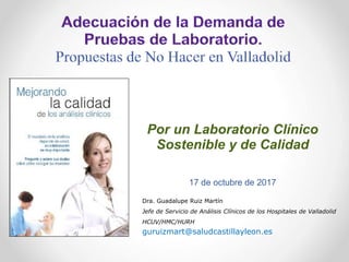 Por un Laboratorio Clínico
Sostenible y de Calidad
17 de octubre de 2017
Dra. Guadalupe Ruiz Martín
Jefe de Servicio de Análisis Clínicos de los Hospitales de Valladolid
HCUV/HMC/HURH
guruizmart@saludcastillayleon.es
 